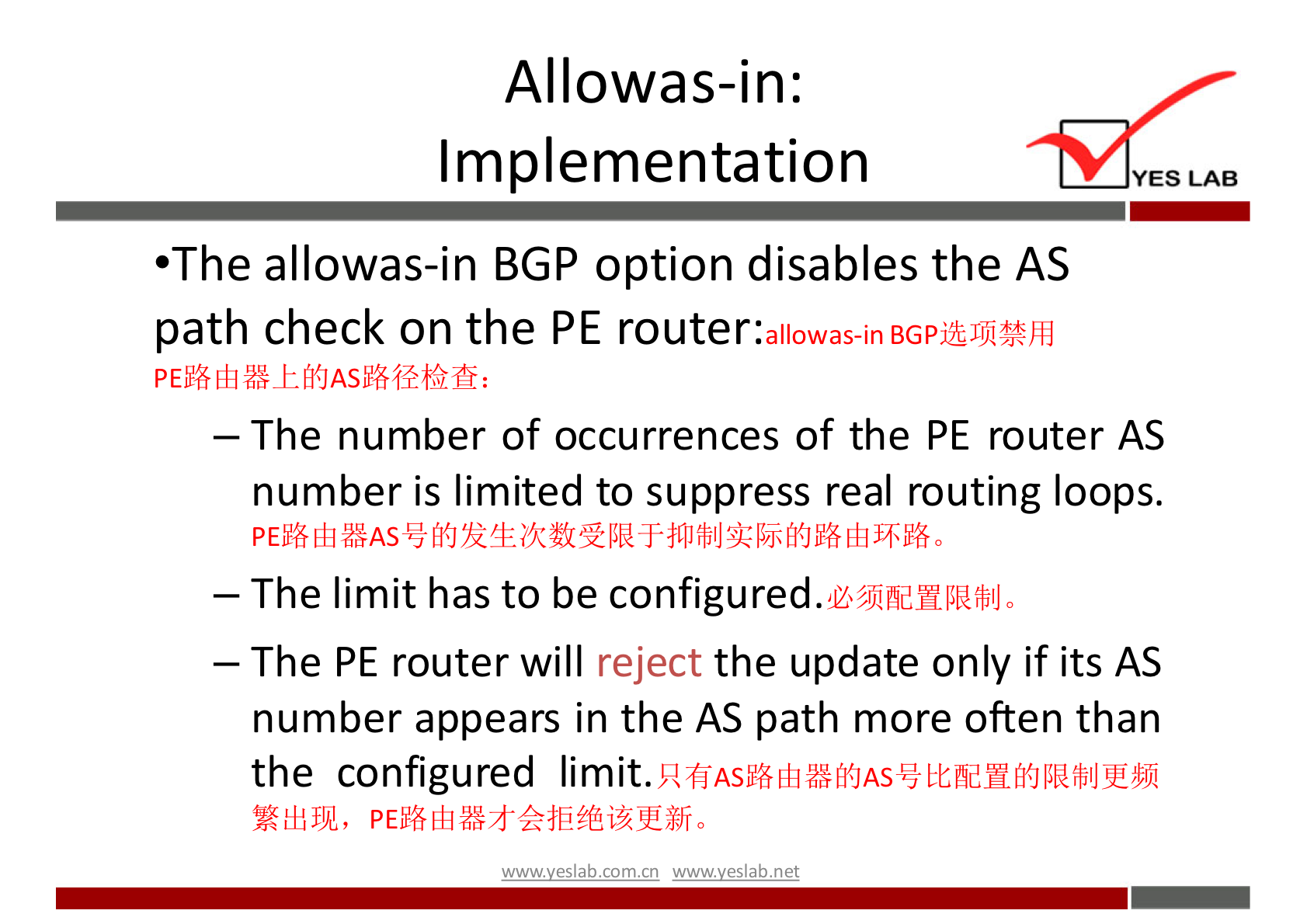 Allowas-in: 
Implementation 
YES LAB 
•The allowas-in BGP option disables the AS 
path check on the PE router: 
allowas-in 
— The number of occurrences of the PE router AS 
number is limited to suppress real routing loops. 
— The limit has to be configured. 
— The PE router will reject the update only if its AS 
number appears in the AS path more often than 
the configured limit. 
wwwveslab net 