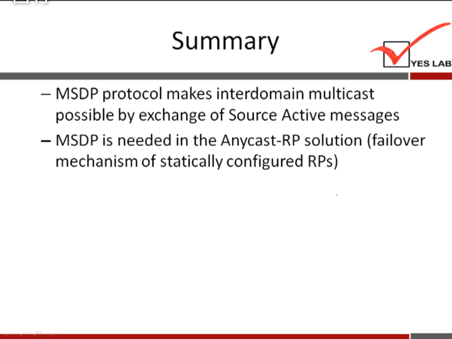 Summary 
YES LAB 
— MSDP protocol makes interdomain multicast 
possible by exchange of Source Active messages 
— MSDP is needed in the Anycast-RP solution (failover 
mechanism of statically configured RPs) 