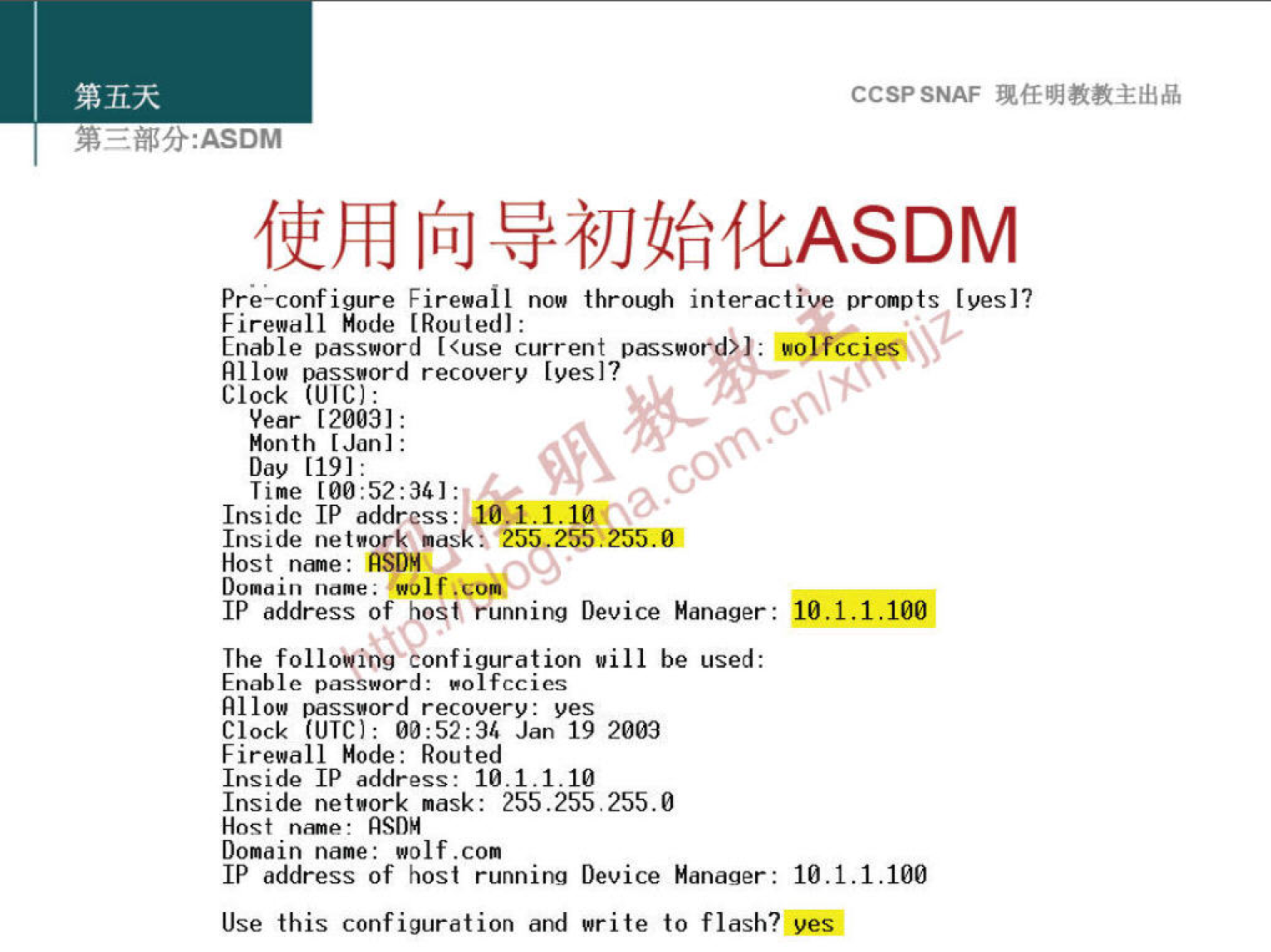 CCSPSNAF 
[fiJ 
Pre-configure Firewall now interactive prompts [yes]? 
Firewall Mode I Rouledl: 
Enable password [<use current passwo 
ssøord recovery [yes]? 
Clock 
[20031: 
Month [Jan]: 
Day [191: 
Time 
co 
Inside address: 
.1.1.10 
Inside net Bork nask•. 255255.255.01 
Host nine: ASI)" 
09 
Domain 
IP address of ost, running Device Manager : 
The follo"g onfiguration vill be used: 
Enable password: eol fccics 
RI low passøord recovery: yes 
Clock (UTC): Jan 19 2009 
Firewall Mode: Routed 
Inside address: 10.1.1.10 
Inside netuork mask: 255 255.255.0 
Host 
Domain name: wolf.com 
IP address of host running Device Manager: 
Use this configuration and write to flash? 
10.1.1.100 
10.1.1.100 