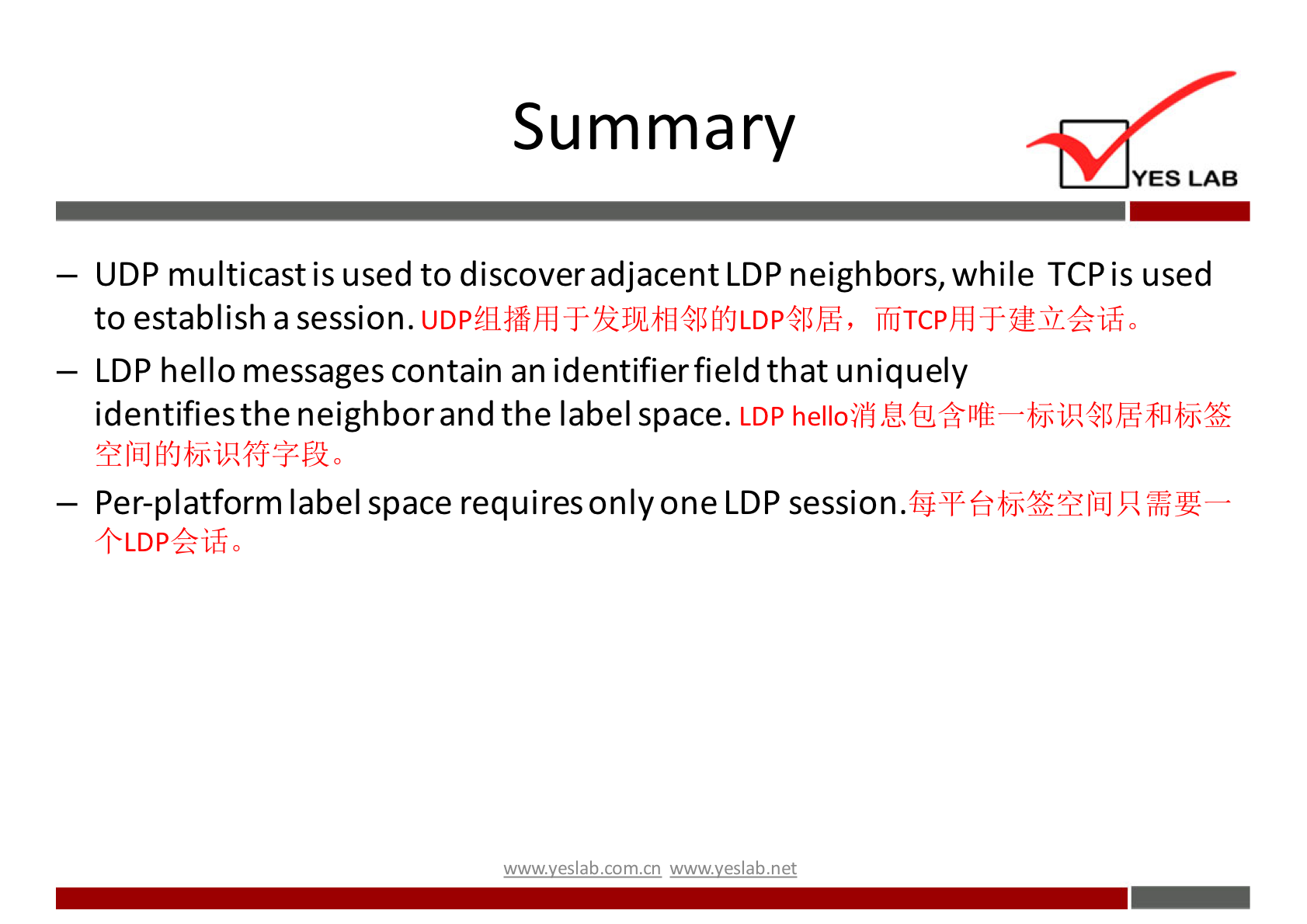 Summary 
YES LAB 
— UDP multicast is used to discover adjacent LDP neighbors, while TCP is used 
to establish a session. 
— LDP hello messages contain an identifier field that uniquely 
identifies the neighbor and the label space. LDP helloii'j 
— Per-platform label space requiresonlyone LDP session. 
+LDP4?ifi0 
w.w.v.yeslab.com.cn 