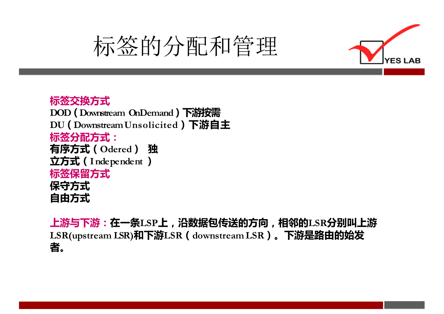 YES LAB 
标 签 交 换 方 式 
DOD ( m ) 下 氵 需 
DU (D0"nstreamUnsolicited ) 下 游 自 主 
标 签 分 配 方 式 : 
有 序 方 式 ( Odered ) 独 
立 方 式 ( Independent ) 
标 签 保 留 方 式 
保 守 方 式 
自 由 方 式 
上 游 与 下 游 : 在 *ISP 上 , 沿 数 据 包 传 送 的 方 向 , 相 邻 的 I-SR 分 別 叫 上 游 
ISR(upstream1SR)n 下 ( d0"nstreamLSR) 。 下 游 是 路 由 的 始 发 
者 。 