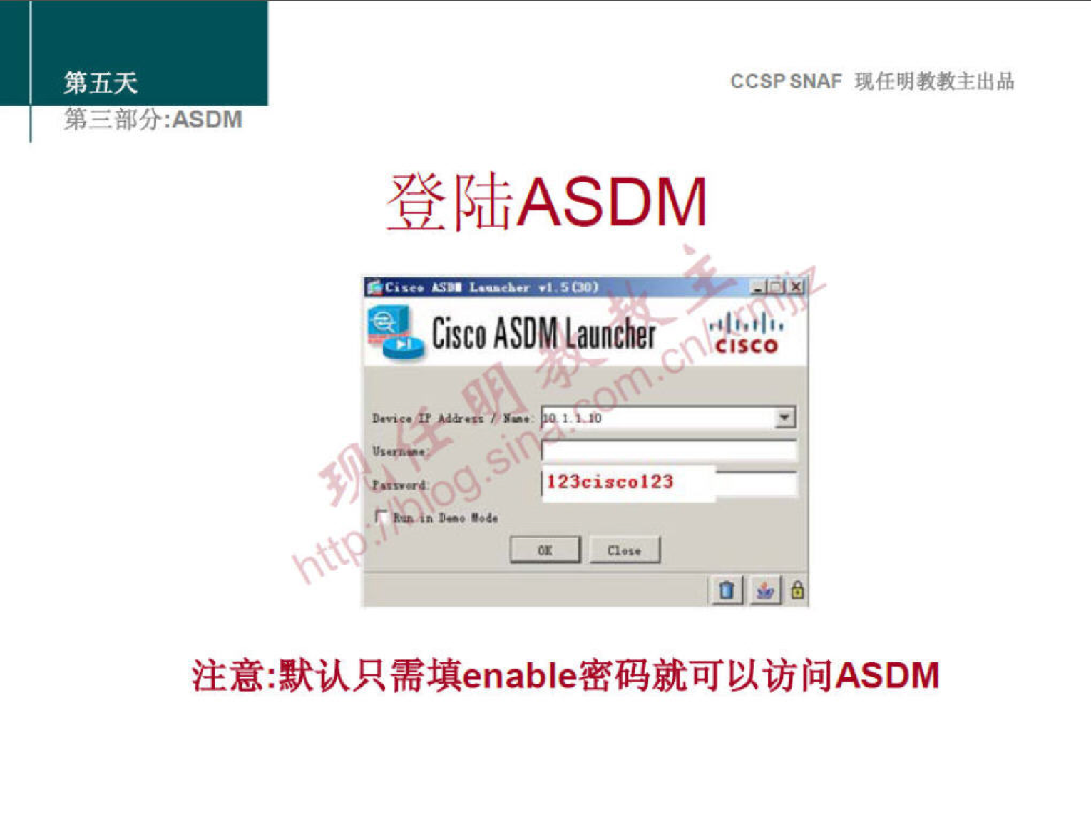 第 五 天 
第 《 部 分 ． 众 SOM 
CCS? SNAF 堍 任 明 教 教 主 出 品 
登 陆 ASDM 
Cisco ASDM Launcher 
头 “ ， · 廡 40 ． “ 地 ． 1 
． 、 ℃ 、 ． 023c “ 123 
注 意 ： 默 认 只 需 填 enab 丨 e 密 码 就 可 以 访 问 ASDM 