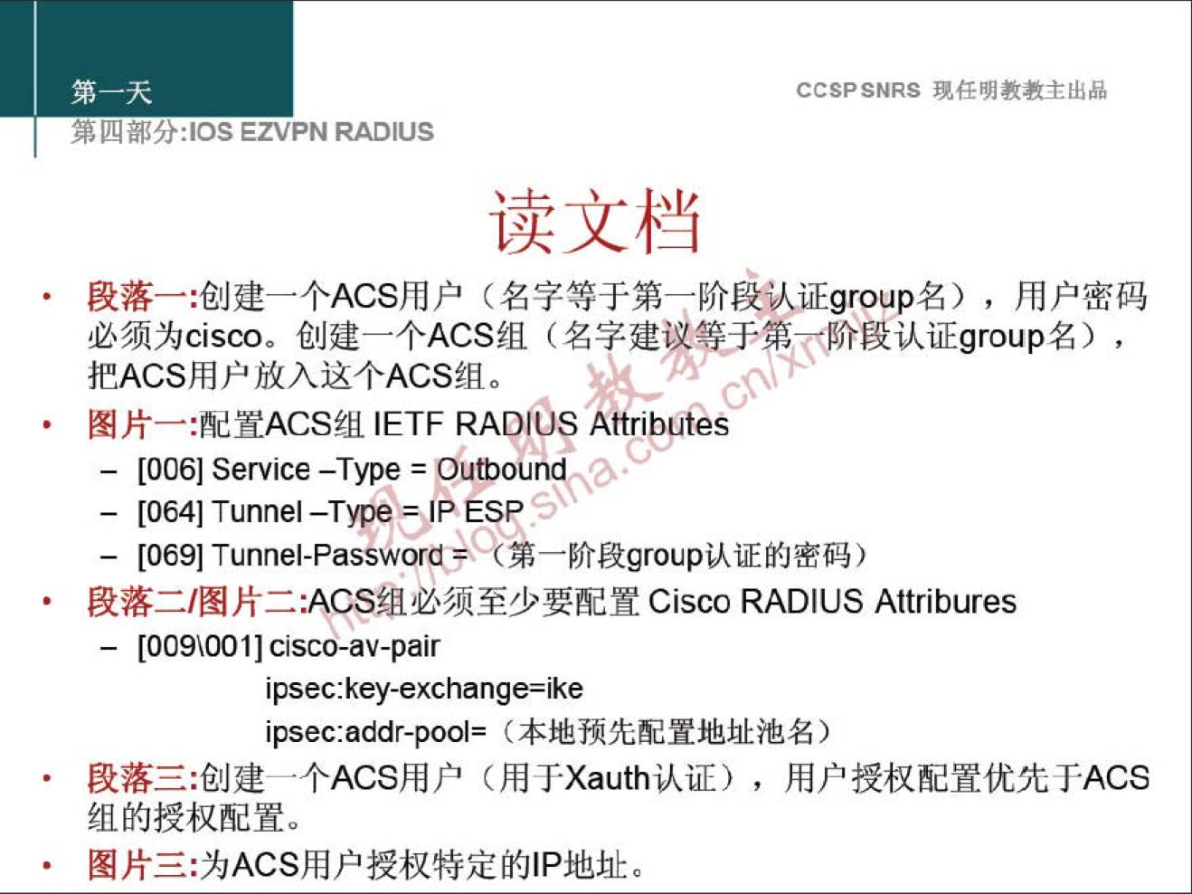 CCSPSNRS 現 样 明 教 教 主 出 品 
7åk&låJft:lOSEZVPNRADlUS 
读 文 档 
段 落 一 ： 创 建 一 个 ACS 用 户 （ 名 字 等 于 第 一 阶 段 认 证 group 名 ） ， 用 户 密 码 
必 须 为 Cisco. 创 建 一 个 ACS 组 （ 名 字 建 议 于 第 0 段 认 证 gr 。 up 名 ） ， 
把 ACS 用 户 放 入 这 个 ACS 组 。 
图 片 一 ： 配 置 ACS 组 IETF RADIOS 黼 rl 些 s 
一 [0061Service-Type=Oum.lhdq 、 
一 [ 064 ] Tunnel —TYPe=JP ESP 
一 [ 069 ] Tunnel-Passwor€*( 第 一 阶 段 gro 叩 认 证 的 密 码 ） 
段 落 二 / 图 片 二 ： ACS 组 必 须 至 少 要 配 置 Cisco RADIUS Attribures 
一 [ 009 ℃ 01 ] cisco-av-pair 
ipsec:key-exchange=ike 
ipsec:addr-pool= 〔 本 地 预 先 配 置 地 址 池 名 ） 
段 落 三 ： 创 建 一 个 ACS 用 户 （ 用 TXauth 认 证 ） ， 用 户 授 权 配 置 优 先 于 ACS 
组 的 授 权 配 置 。 
图 片 三 ： 为 ACS 用 户 授 权 特 定 蒯 P 地 址 。 