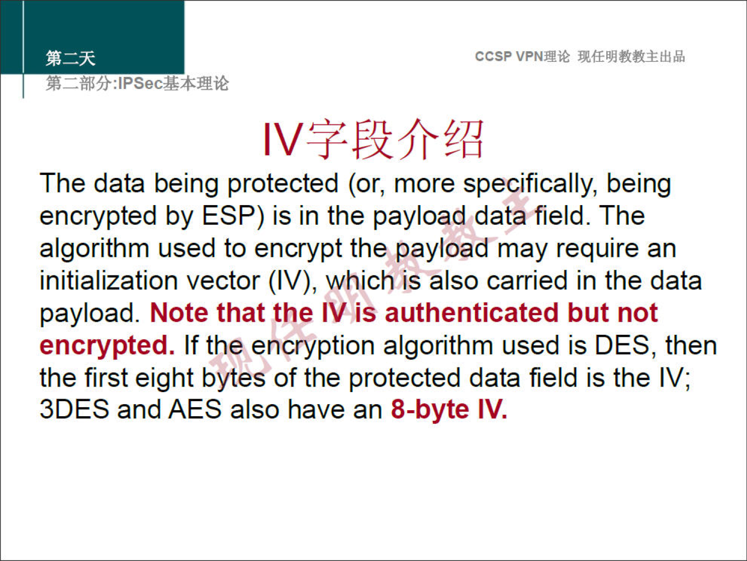 ccsp VPNN 
The data being protected (or, more specifically, being 
encrypted by ESP) is in the payload data field. The 
algorithm used to encrypt the payload may require an 
initialization vector (IV), which is also carried in the data 
payload. Note that the IV is authenticated but not 
encrypted. If the encryption algorithm used is DES, then 
the first eight bytes of the protected data field is the IV; 
3DES and AES also have an 8-byte IV. 