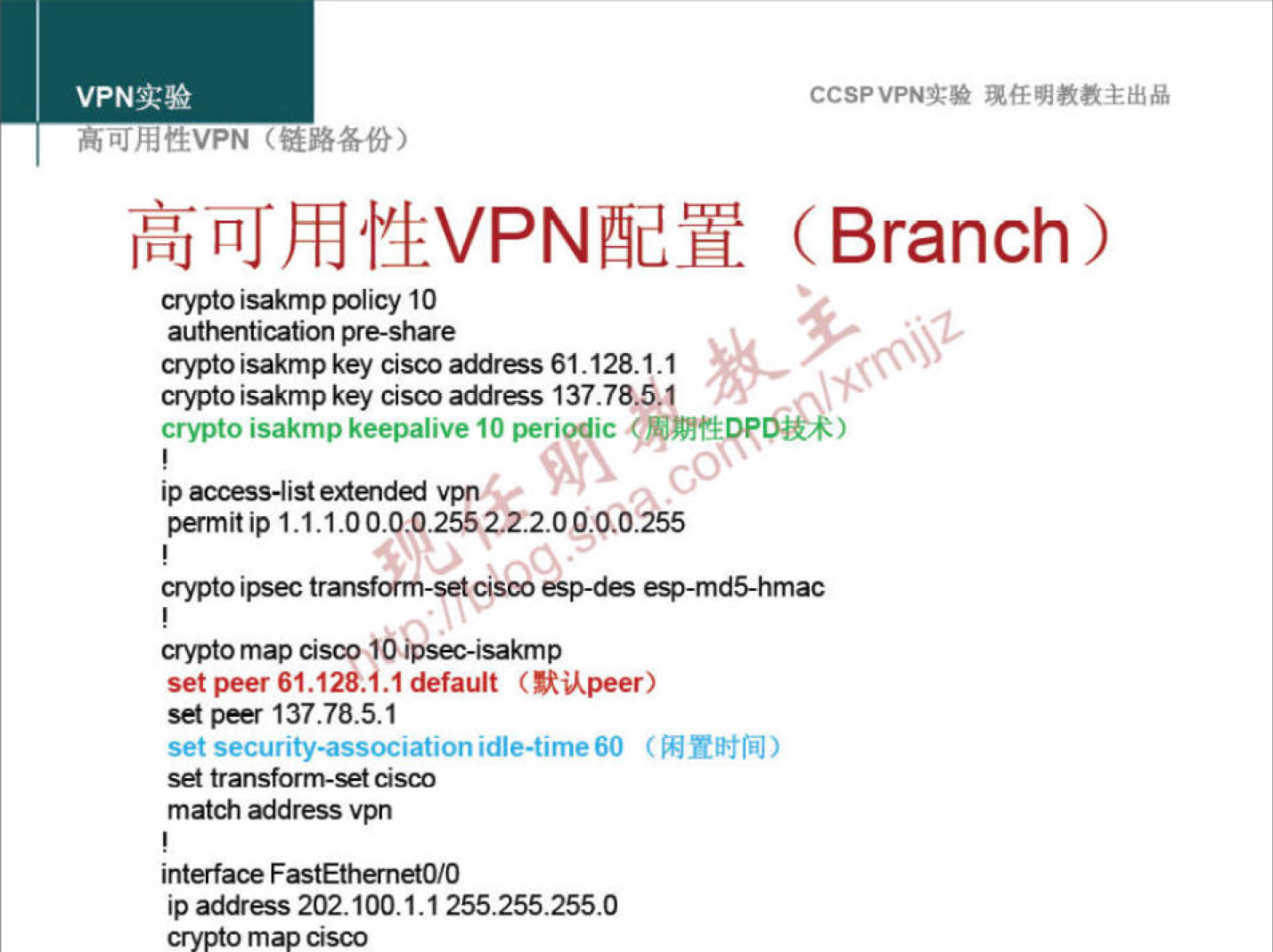 VPNN 
h L" hftEVPN 
a-ypto isakmp policy 10 
authentication pre-share 
crypto isakmp key cisco addræs 61.128.1.1 
crypto isakmp key Cisco address 137.78.5.1 
CCSPVPNT* 
(Branch) 
crypto isakmp keepalive 10 peri ic 
ip access-list vpn 
permit 1.1.1.0 
transform-set c/Sco ep-dæ esp-md5-hmaC 
crypto map cisco 
set peer 61.128.1.1 default (RUpeer) 
set peer 137.78.5.1 
set security-association idle-time60 
set transform-set cisco 
match address vpn 
interface FastEthernetO/O 
ip address 202.100.1.1255255255.0 
crypto map Cisco 