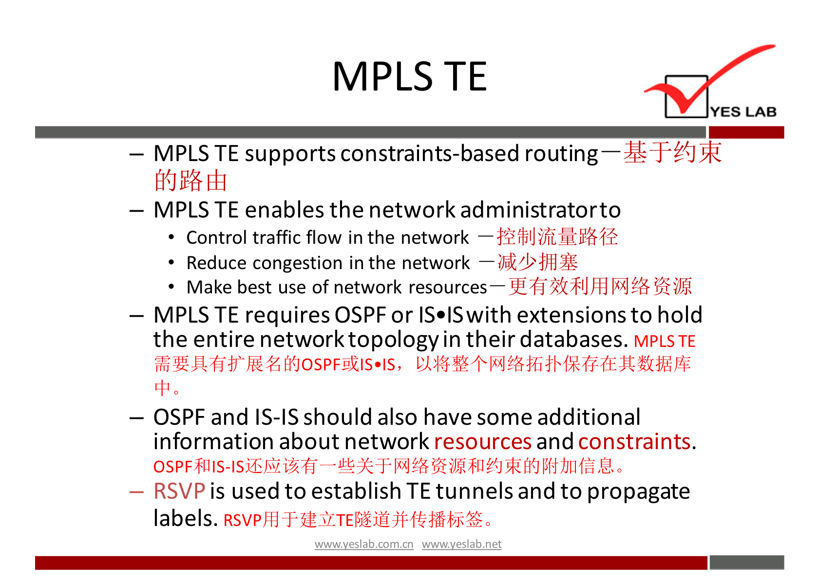 MPLS TE YES LAB — MPLS TE supports constraints-based routing — MPLS TE enables the network administratorto • Control traffic flow in the network • Reduce congestion in the network Make best use of network resources— — MPLS TE requires OSPF or IS•ISwith extensions to hold the entire network topology in their databases. MPLSTE — OSPF and IS-IS should also have some additional information about network resources and constraints. is used to establish TE tunnels and to propagate — RSVp labels. wwwveslabnet 