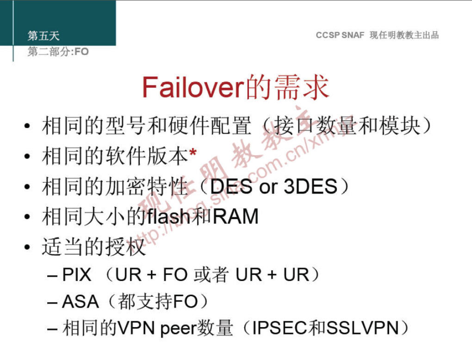 第 五 天 
第 一 部 分 ： FO 
CCSP SNAF 现 任 明 教 教 主 出 品 
Failover 的 需 求 
· 相 同 的 型 号 和 硬 件 配 置 》 萨 自 量 和 模 块 ） 
· 相 同 的 软 件 版 本 * 
· 相 同 的 加 密 特 老 《 DE § 。 3DES 
· 相 同 大 小 自 ash 知 RAM 
· 适 当 的 授 权 
一 PIX （ U R + FO 或 者 U R + U R ） 
-ASA （ 都 支 持 FO ） 
一 相 同 的 VPN peer 数 量 (IPSEC 和 SSLVPN) 