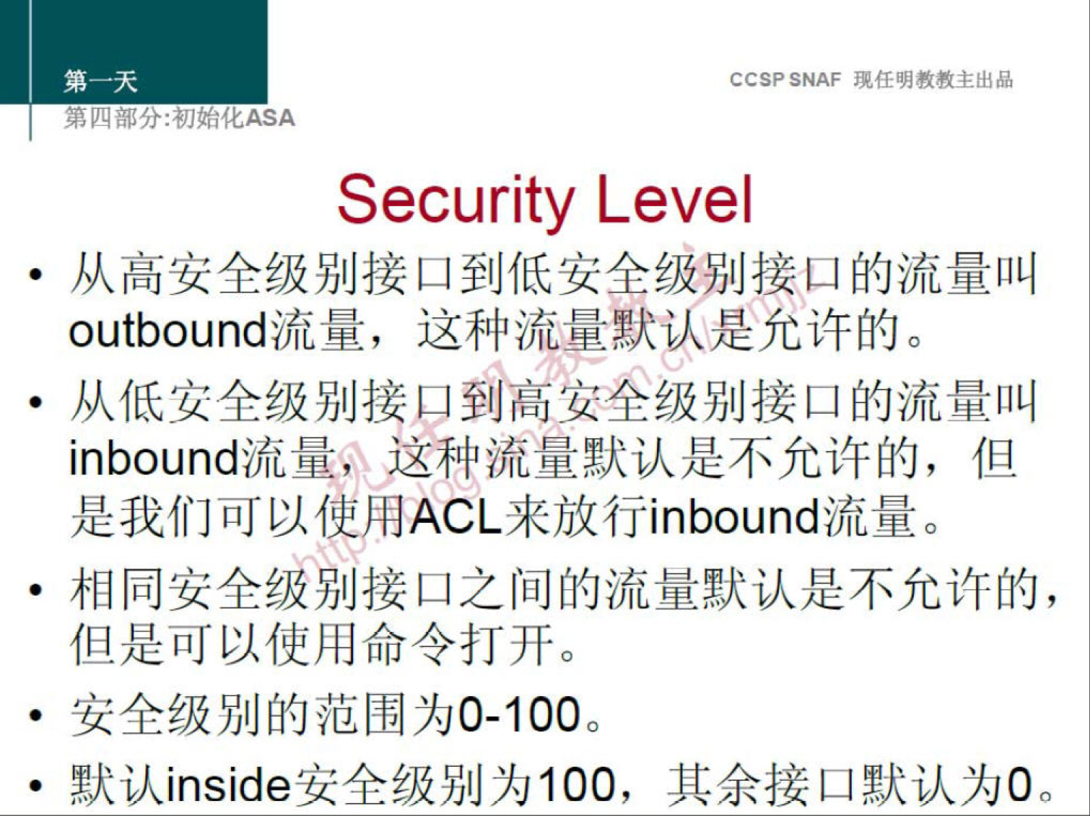 CCSP SNAF 现 任 明 教 教 主 出 品 
第 分 ： 初 化 厶 SA 
Security Level 
从 高 安 全 级 别 接 口 到 低 安 全 级 别 接 口 的 流 量 叫 
outbound 流 量 ， 这 种 流 量 默 达 是 允 许 的 。 
· 从 低 安 全 级 别 接 口 到 高 安 全 级 别 接 口 的 流 量 叫 
inbound 流 量 是 这 种 流 量 默 认 是 不 允 许 的 ， 但 
是 我 们 可 以 使 用 ACL 来 放 行 inbound 流 量 。 
· 相 同 安 全 發 别 接 口 之 间 的 流 量 默 认 是 不 允 许 的 ， 
但 是 可 以 使 用 命 令 打 开 。 
安 全 级 别 的 范 围 为 0 · 100 
默 认 inside 安 全 级 别 为 100 ， 其 余 接 口 默 认 为 0 