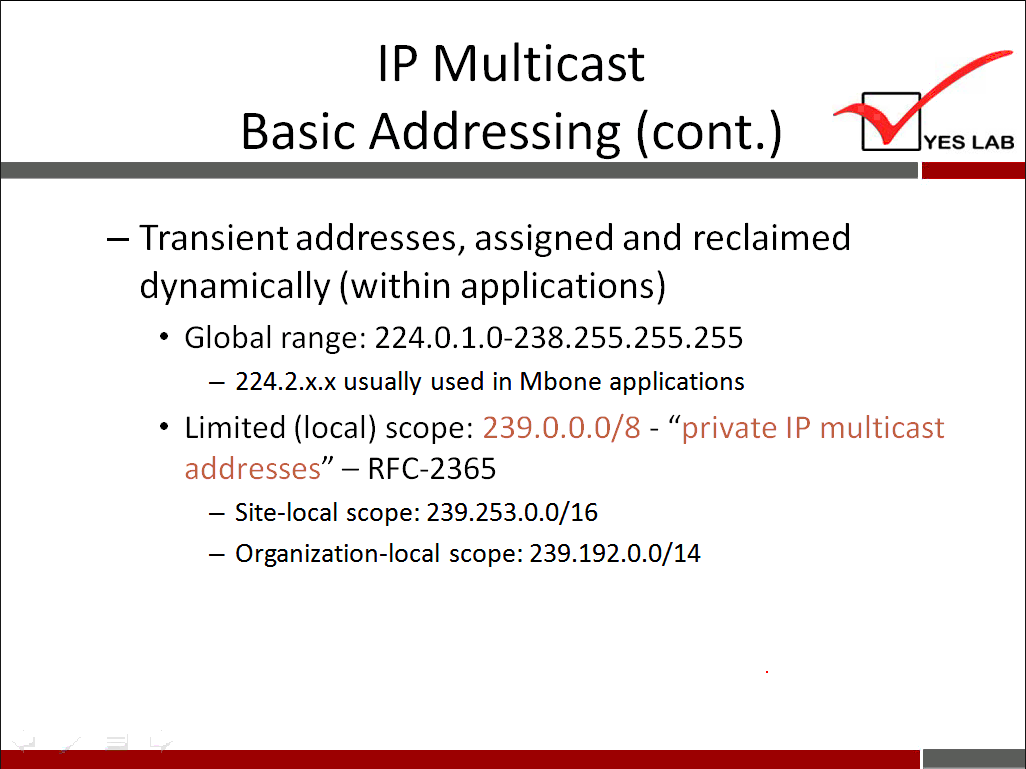 IP Multicast Basic Addressing (cont.) — Transient addresses, assigned and reclaimed dynamically (within applications) • Global range: 224.0.1.0-238.255.255.255 — 224.2.x.x usually used in Mbone applications YES LAB • Limited (local) scope: 239.0.0.0/8 - "private IP multicast addresses " - RFC-2365 - Site-local scope: 239.253.0.0/16 — Organization-local scope: 239.192.0.0/14 