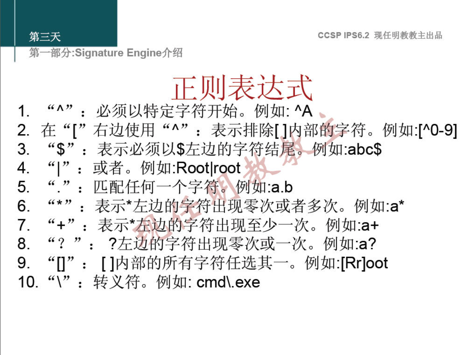 CCSP IPS6.2 现 任 明 教 教 主 出 品 第一部 分 -Signature Engine 介 绍 正 则 表 达 式 ： 必 须 以 特 定 字 符 开 始 。 例 如 ： AA 2 ． 在 “ [ " 右 边 使 用 “ ^ " ： 表 示 排 除 [ ] 部 的 字 符 。 例 如 ： [ ^ 0 · 9 ] “ $ ” ： 表 示 必 须 以 $ 左 边 的 字 符 结 尾 」 如 abc$ 3 ． ： 或 者 。 例 如 Rootlroot 4 ． ： 匹 配 任 何 一 个 字 符 0 例 如 ． a ． b 5 ， ： 表 示 ． 左 边 的 孛 符 出 现 零 次 或 者 多 次 。 例 如 ． a ' 6 ． ' + ， ： 表 示 * 表 边 的 字 符 出 现 至 少 一 次 。 例 如 ： a + 7 ． ？ 左 边 的 字 符 出 现 零 次 或 一 次 。 例 如 a? 8 ． [ ] 内 部 的 所 有 字 符 任 选 其 一 。 例 如 :[Rr]oot 9 ． 10 ， “ \ ” ： 转 义 符 。 例 如 ： cmd\.exe 