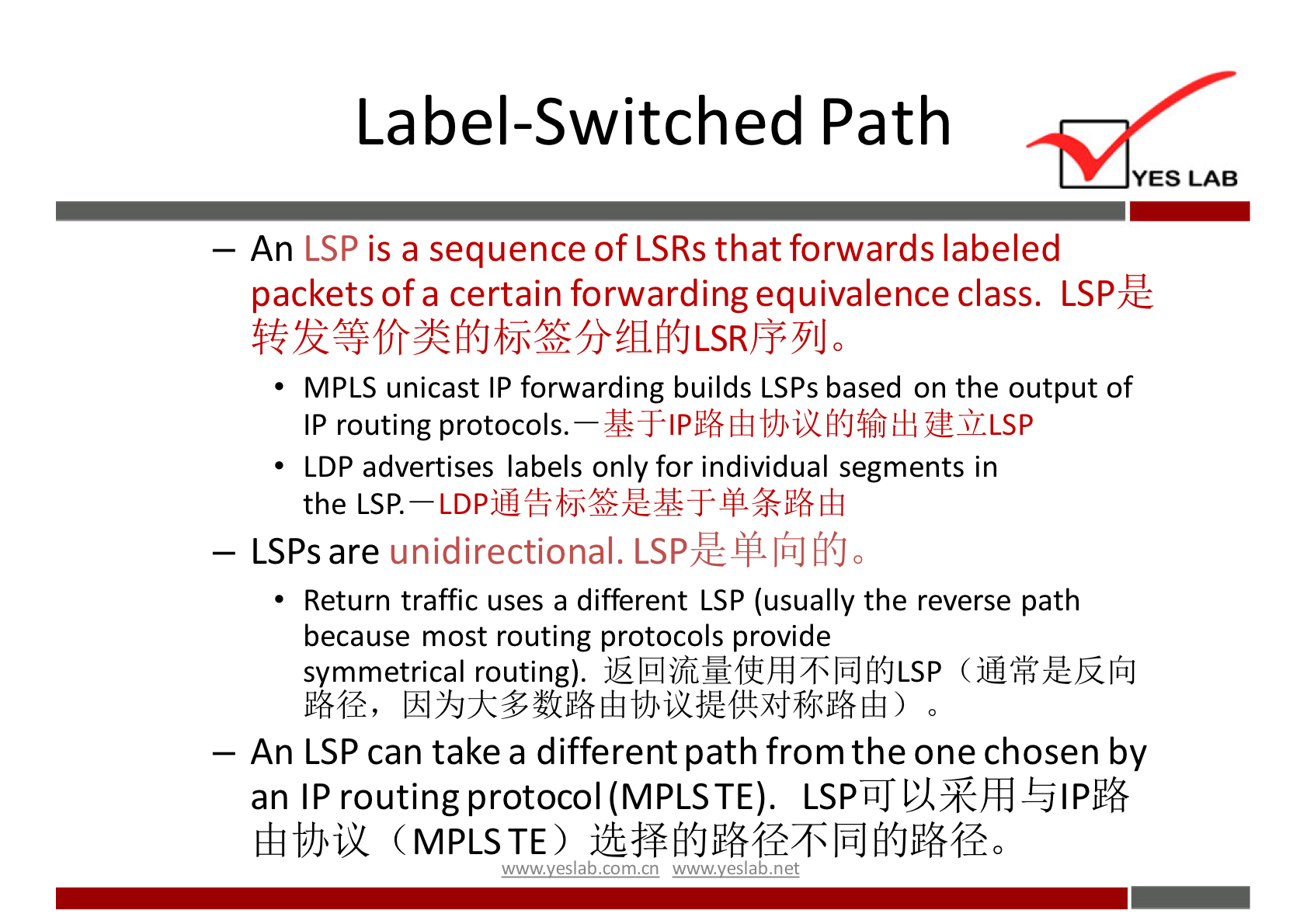 Label-Switched Path 
YES LAB 
An LSP is a sequence of LSRs that forwards labeled 
packets of a certain forwarding equivalence class. 
MPLS unicast IP forwarding builds LSPs based on the output of 
IP routing protocols. fi{Jffi 
LDP advertises labels only for individual segments in 
the LSP. 
— LSPs are unidirectional. LSPZCßliiJfi(Jo 
Return traffic uses a different LSP (usually the reverse path 
because most routing protocols provide 
symmetrical routing). ( iOF,ÆYilfiJ 
— An LSP can take a different path from the one chosen by 
an IP routing protocol (MPLSTE). 
(MPLSTE) 
',mwveslabxomxn w.w.vveslabnet 