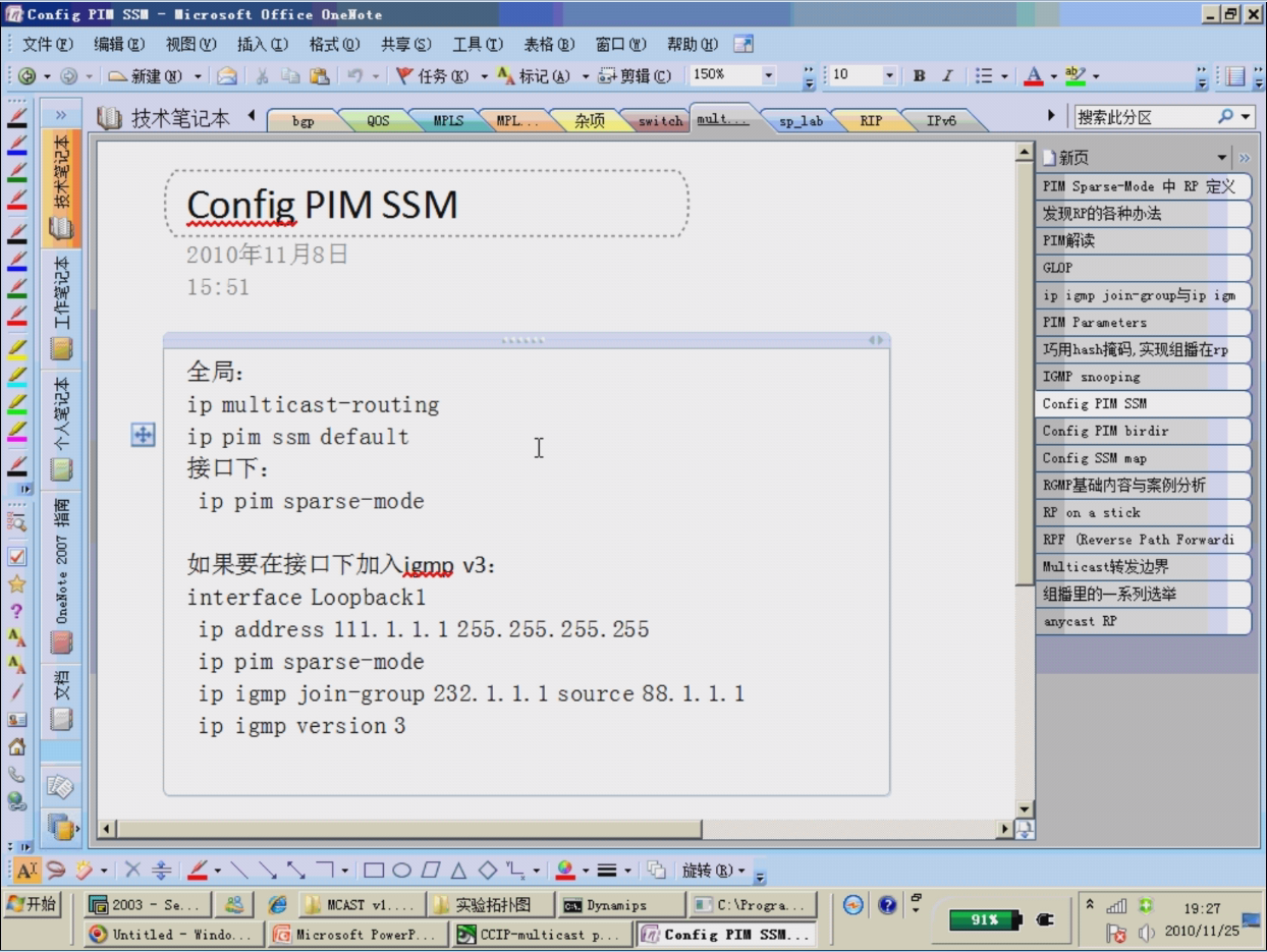 Config PI' SSI — 'i crosoft Office OneNote 
PIM SSM 
15:51 
ip multicast—routing 
ip pim ssm default 
ip pim sparse—mode 
interface Loopbackl 
• 10 
sp-lab 
RIP 
1 
e 2003 - s.. 
Untitled - 
ip address 111. 1. 1. 1 255. 255. 255. 255 
pim sparse—mode 
ip 
ip 
igmp join—group 232. 1. 1. 1 source 88. 1. 1. 1 
ip 
igmp version 3 
• • I j, I Dynamips 
e O,BCAST VI.. 
C: V?roga.. 
*indo... P.. 
91S 
PIM Sparse-rode * RP 
ip i gmp j i 
INP snooping 
Config PIM 
Config PIM birdir 
Config SSM map 
RY on a stick 
R.PF (Reverse Path Forwardi 
i cas 
anycast RP 
19:27 
2010/11/25 