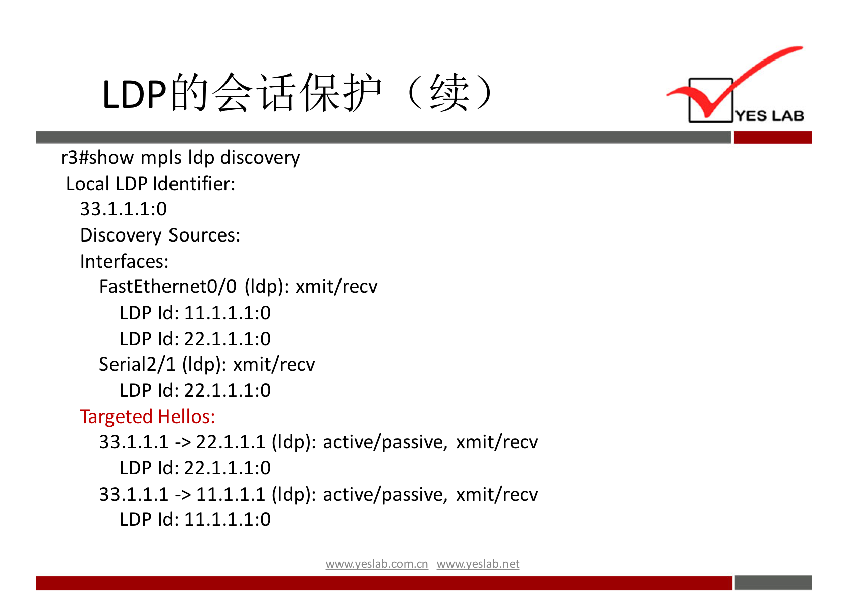 LDP 
r3#show mpls Idp discovery 
Local LDP Identifier: 
33.1.1.1:0 
Discovery Sources: 
Interfaces: 
FastEthernetO/O (Idp): xmit/recv 
LDP Id: 11.1.1.1:0 
LDP Id: 22.1.1.1:0 
Seria12/1 (Idp): xmit/recv 
LDP Id: 22.1.1.1:0 
Targeted Hellos: 
-> 22.1.1.1 (Idp): active/passive, xmit/recv 
33.1.1.1 
LDP Id: 22.1.1.1:0 
-> 11.1.1.1 (Idp): active/passive, xmit/recv 
33.1.1.1 
LDP Id: 11.1.1.1:0 
wwwveslabnet 
YES LAB 