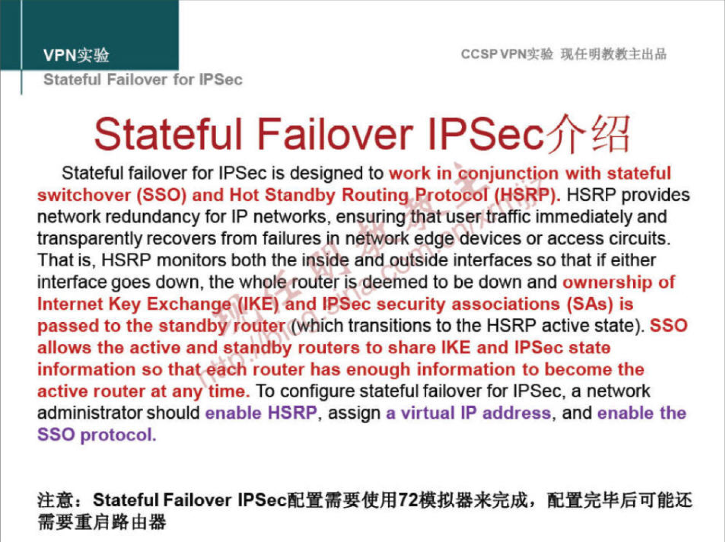 VPNN 
Statetul Fanover for IPSec 
CCSPVPNT* 
Stateful Failover IPSecfrÉ{I 
Stateful failover for IPSec is designed to work in 'conjunction with stateful 
switchover (SSO) and Hot Standby Routing Protocol (HSRP). HSRP provides 
network redundancy for IP networks, ensuring that user traffic immediately and 
transparently recovers from failures in network edge devices or access circuits. 
That is, HSRP monitors both the inside and outside interfaces so that if either 
interface goes down, the whole router is deemed to be down and ownership of 
Internet Key Exchange (IKE) and IPSec security associations (SAS) is 
passed to the standby router(WhlCh transitions to the HSRP active state). SSO 
allows the active and standby routers to share IKE and IPSec state 
information so that each router has enough information to become the 
active router at any time. To configure stateful failover for IPSec, a network 
administrator should enable HSRP, assign a virtual IP address, and enable the 
SSO protocol. 
Stateful Failover 