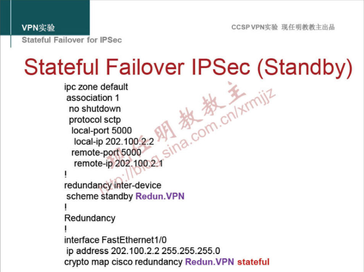 VPNN 
Statetul Fanover for IPSec 
CCSPVPNT* 
Stateful Failover IPSec (Standby) 
ipc zone default 
association 1 
no shutdown 
protocol sctp 
local-port 5000 
local-ip 202.100.122 
remote-port 5000 
remote-ip202.IOO,i1 
redundancy inter-device 
scheme Standby Redun.VPN 
Redundancy 
interface FastEthernetI/O 
ip address 202.100.2.2 255.255.255.0 
crypto map cisco redundancy Redun.VPN stateful 