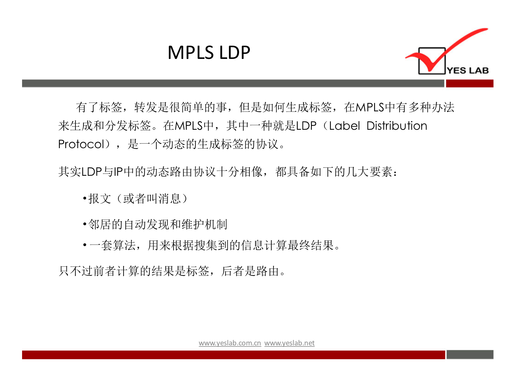 MPLS LDP 
YES LAB 
有 了 标 签 ， 转 发 是 很 简 单 的 事 ， 但 是 如 何 生 成 标 签 ， 在 MPLS 中 有 多 种 办 法 
来 生 成 和 分 发 标 签 。 在 MPLS 中 ， 其 中 一 种 就 是 LDP (Label Distribution 
Protocol) ， 是 一 个 动 态 的 生 成 标 签 的 协 议 。 
其 实 LDP 与 IP 中 的 动 态 路 山 协 议 十 分 相 像 ， 都 具 备 如 下 的 几 大 要 素 ： 
报 文 （ 或 者 叫 消 息 ） 
· 邻 居 的 自 动 发 现 和 维 护 机 制 
一 套 算 法 ， 用 来 根 据 搜 集 到 的 信 息 计 算 最 终 结 果 。 
只 不 过 前 者 计 算 的 结 果 是 标 签 ， 后 者 是 路 山 。 
' 垆 y 巳 ab 工 0m 工 n wwwyeslab-net 