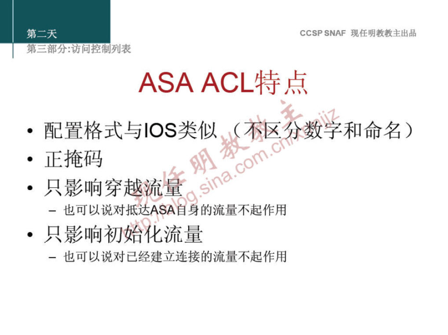 CCSP SNAF 现 任 明 教 教 主 出 品 
第 二 部 分 ： 问 控 制 列 表 
ASA ACL 特 点 
· 00 、 格 式 与 00 类 似 《 不 》 薮 和 命 名 0 
· 正 掩 码 
· 只 影 响 穿 越 
一 也 可 以 说 对 抵 达 ASA 自 身 的 流 量 不 起 作 用 
· 只 影 响 初 花 流 量 
一 也 可 以 说 对 己 经 建 立 连 接 的 流 量 不 起 作 用 