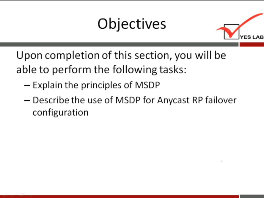 Objectives 
YES LAB 
Upon completion of this section, you will be 
able to perform the following tasks: 
— Explain the principles of MSDP 
— Describe the use of MSDP for Anycast RP failover 
configuration 