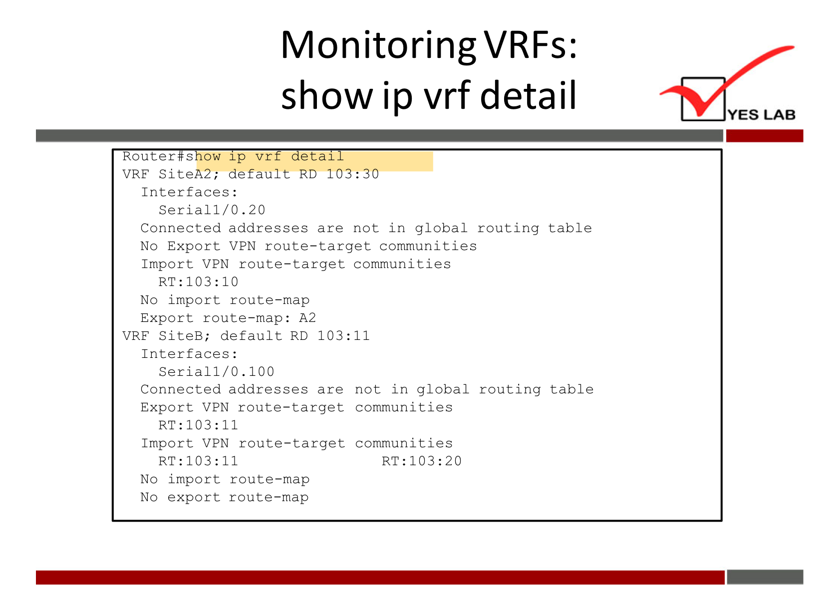 MonitoringVRFs: 
show ip vrf detail 
Router s ow 1 p vr 
etal 
VRE SiteA2; default RD 103: 30 
Interfaces : 
Serial 1/0.20 
Connected addresses are not in global routing table 
No Export VPN route—target communities 
Import VPN route—target communities 
No import route—map 
Export route—map: A2 
VRE SiteB; default RD 103:11 
Interfaces : 
Serial 1/0.100 
Connected addresses are not in global routing table 
Export VPN route—target communi ties 
Import V PN route—target communities 
No import route—map 
No export route—map 
YES LAB 