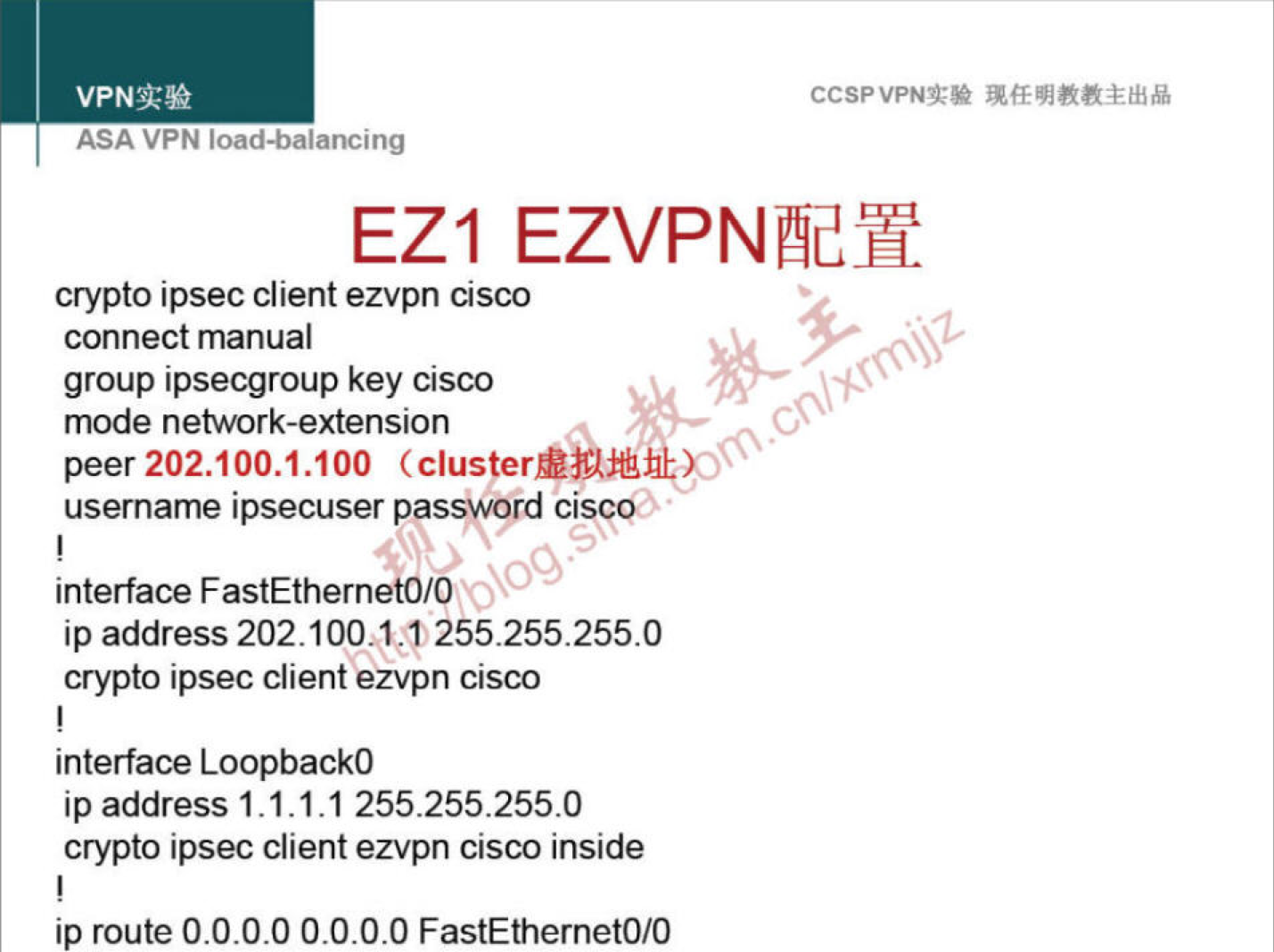 VPNN 
ASA VPN ioaa-oalancing 
CCSPVPNT* 
EZI EZVPNEY 
crypto ipsec client ezvpn cisco 
connect manual 
group ipsecgroup key cisco 
mode network-extension 
peer 202.100.1.100 
usemame ipsecuser passwprd cisccü 
interface FastEthernetO/O 
ip address 202.100.1ß 255.255.255.0 
crypto ipsec client ezvpn cisco 
interface LoopbackO 
ip address 1.1.1.1 255.255.255.0 
crypto ipsec client ezvpn cisco inside 
ip route O.O.O.O O.O.O.O FastEthernetO/O 