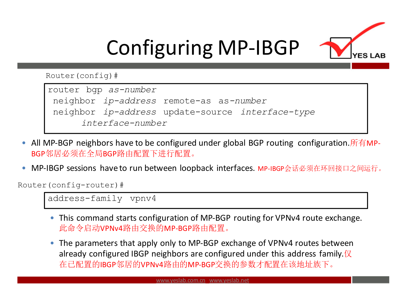 Configuring MP-IBGP 
Router (config) # 
router bgp as—number 
neighbor ip—address remote—as as—number 
neighbor ip—address update—source interface—type 
interface—number 
YES LAB 
All MP-BGP neighbors have to be configured under global BGP routing configuration.FJifiMP- 
MP-IBGP sessions have to run between loopback interfaces. 
Router (config—router) # 
address—family vpnv4 
This command starts configuration of MP-BGP routing for VPNv4 route exchange. 
NV4 MP-BGP 
The parameters that apply only to MP-BGP exchange ofVPNv4 routes between 
already configured IBGP neighbors are configured under this address family. 