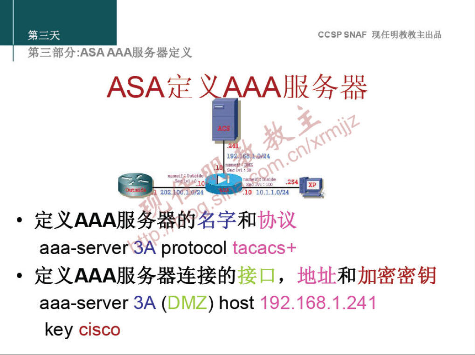 CCSP SNAF 现 任 明 教 教 主 出 品 
第 三 部 分 ： ASAAAA 服 务 器 定 义 
ASA 定 、 AAA 服 务 器 
· 定 义 AAA 服 雾 器 的 字 和 协 议 
aaa-serve protocol tacacs+ 
· 定 义 AAA 服 务 器 连 接 的 接 口 ， 地 址 和 加 密 密 钥 
aaa-server 3A (DMZ) host 192 ． 168 ． 1 ． 241 
key Cisco 