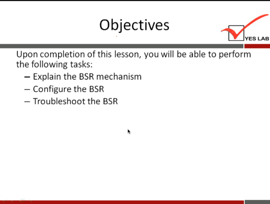 Objectives 
YES LAB 
Upon completion of this lesson, you will be able to perform 
the following tasks: 
— Explain the BSR mechanism 
— Configure the BSR 
— Troubleshoot the BSR 