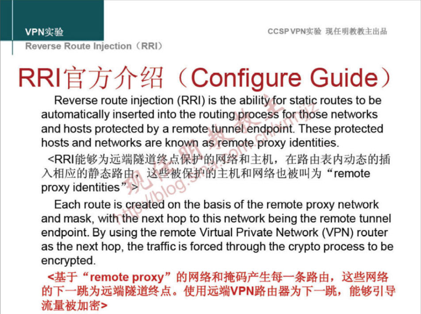 VPNN 
Reverse Route injection (RRI) 
CCSPVPNT* 
(Configure Guide) 
Reverse route injection (RRI) is the abilityfor static routes to be 
automatically inserted into the routing process for those networks 
and hosts protected by a remote tunnel endpoint. These protected 
hosts and networks are known as remote proxy identities. 
"remote 
proxy identities 
Each route is creatJci on the basis of the remote proxy network 
and mask, with the next hop to this nework being the remote tunnel 
endpoint. By using the remote Virtual Private Network (VPN) router 
as the next hop, the traffic is forced through the crypto process to be 
encrypted. 
"remote proxy" 