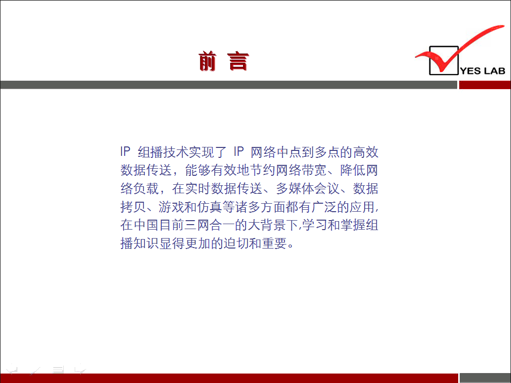 YES LAB IP 组 播 技 术 实 现 了 IP 网 络 中 点 到 多 点 的 高 效 数 据 传 送 ， 能 够 有 效 地 节 约 网 络 带 宽 、 降 低 网 络 负 载 ， 在 实 时 数 据 传 送 、 多 嫘 体 会 议 、 数 据 拷 贝 、 游 戏 和 仿 真 等 诸 多 方 面 都 有 广 泛 的 应 用 ， 在 中 国 目 前 三 网 合 一 的 大 背 景 下 ， 学 习 和 掌 握 组 播 知 识 显 得 更 加 的 迫 切 和 重 要 。 