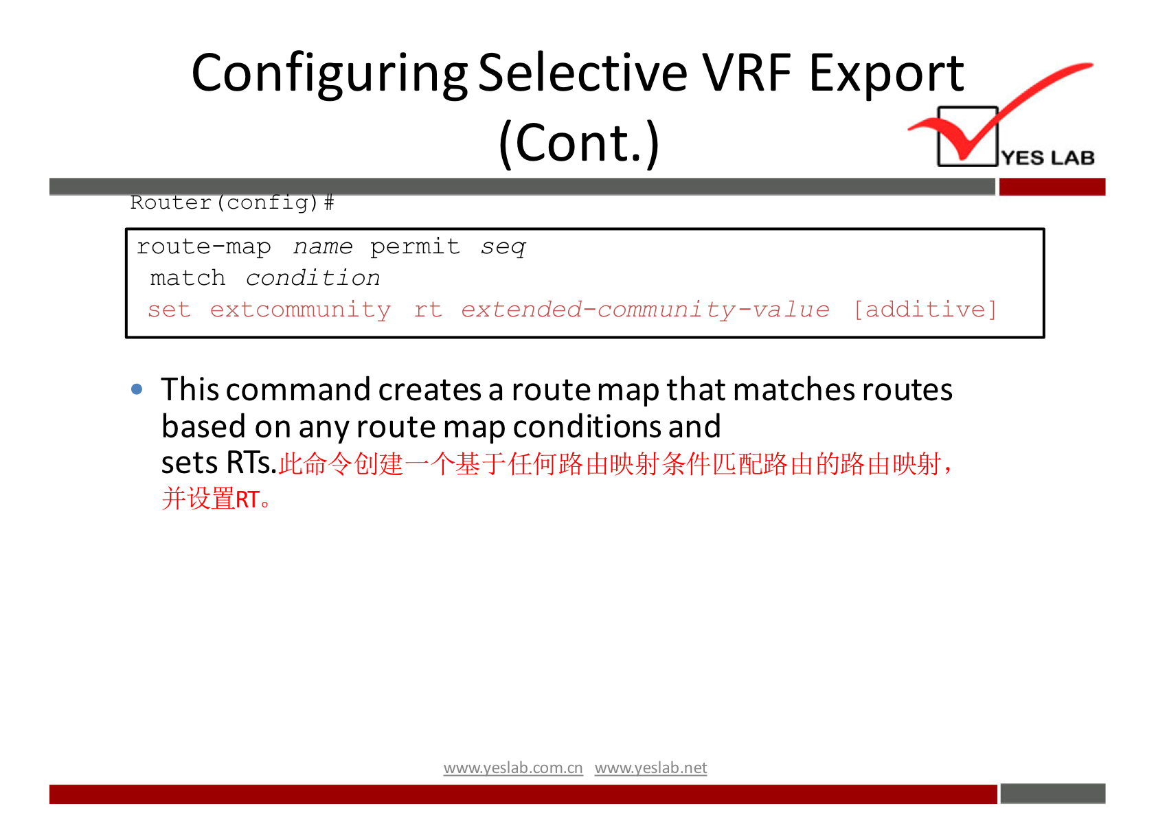 Configuring Selective VRF Export 
(Cont.) 
ou er con 1 g 
route—map name permit seq 
match condi t ion 
set extcommunity rt extended—communi ty—value [additive] 
This command creates a route map that matches routes 
based on any route map conditions and 
sets 
)f-i'MRT0 
wwwveslabnet 
YES LAB 