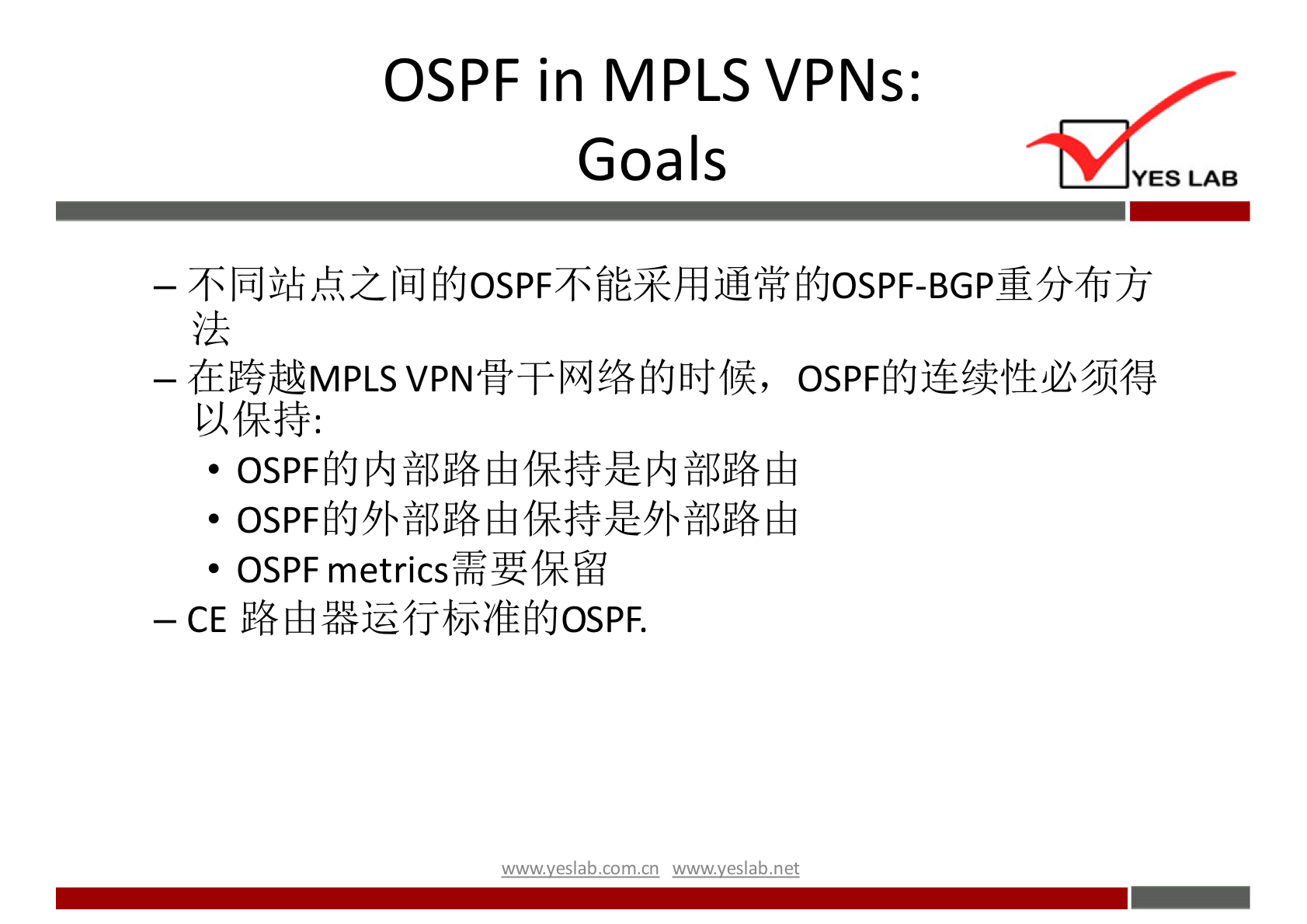 OSPF in MPLSVPNs: 
Goals 
YES LAB 
一 不 同 站 点 之 间 的 OSPF 不 能 采 用 通 常 的 OSPF ． BGP 重 分 布 方 
法 
一 在 跨 越 MPLS VPN 骨 干 网 络 的 时 候 ， OSPF 的 连 续 性 必 须 得 
以 保 持 ： 
· OSPF 的 内 部 路 由 保 持 是 内 部 路 由 
· OSPF 的 外 部 路 由 保 持 是 外 部 路 由 
· OSPF metrics 需 要 保 留 
一 CE 路 由 器 运 行 标 准 的 OSPF ． 
wwwvesla.com/n wwwveslabnet 