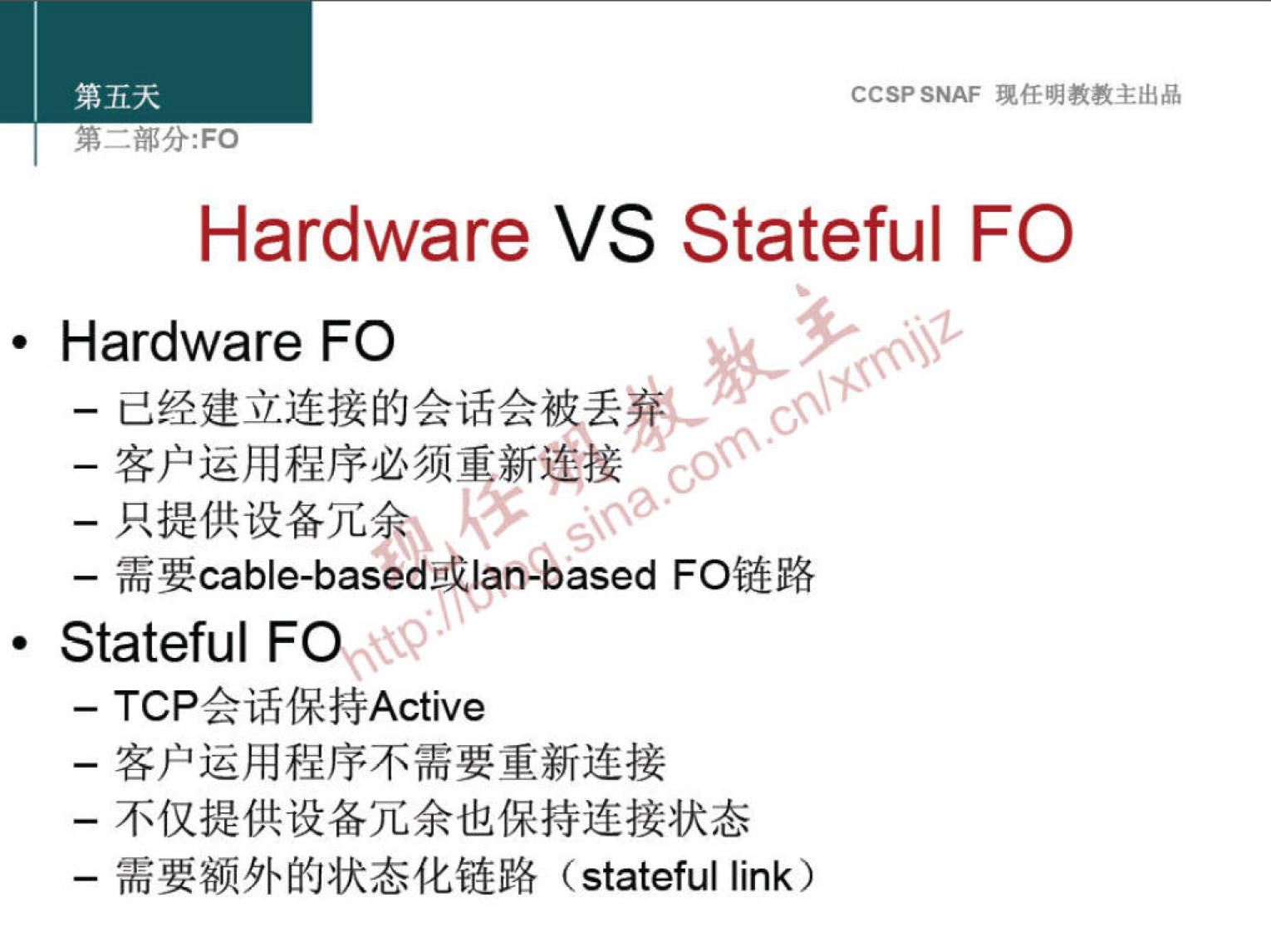 第 五 天 
第 一 部 分 ： FO 
CCSP SNAF 现 任 明 教 教 主 出 品 
Hardware VS Stateful FO 
· Hardware FO 
一 己 经 建 立 连 接 的 会 话 会 被丢@篾 
一 客 户 运 用 程 序 必 须 重 新 接 
一 只 提 供 设 备 冗 0 ． ！ ： 52 ． 
一 需 要 cable-basedbilah-based FO 链 路 
· Stateful 
一 TCP 会 话 保 持 Active 
一 客 户 运 用 程 序 不 需 要 重 新 连 接 
一 不 仅 提 供 设 备 冗 余 也 保 持 连 接 状 态 
一 需 要 额 外 的 状 态 化 链 路 (statefullink) 