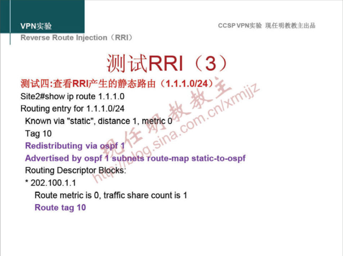 VPNN 
Reverse Route injection (RRI) 
Site2#show ip route 1.1.1 -O 
Routing entry for 1 _ 1.1.0/24 
Known via "static", distance 1, metrif 
Tag 10 
Redistributing via OSBf 1 
CCSPVPNT* 
Advertised by ospf subnee•oute-map static-to-ospf 
Routing Descriptor Blocks: 
• 202.100.1.1 
Route metric is O, traffic share count is 1 
Route tag 10 