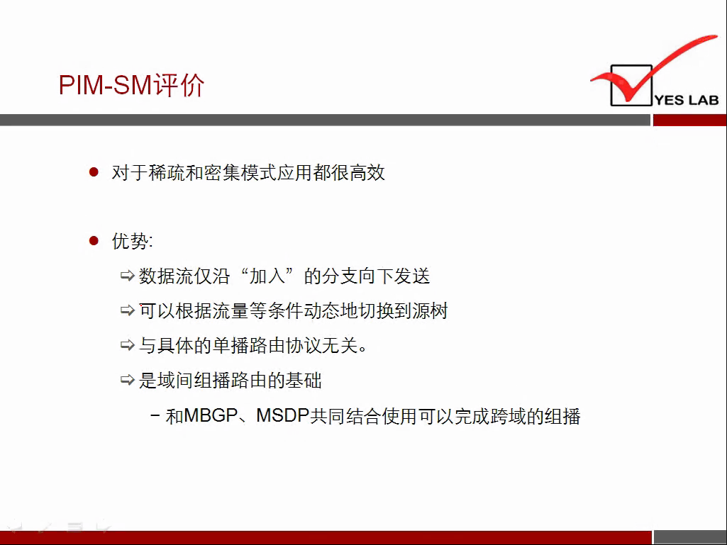 PIM-SM 评 价 
YES LAB 
· 对 于 稀 疏 和 密 集 模 式 应 用 都 很 高 效 
· 优 势 ： 
数 据 流 仅 沿 “ 加 入 ” 的 分 支 向 下 发 送 
可 以 根 据 流 量 等 条 件 动 态 地 切 换 到 源 树 
与 具 体 的 单 播 路 由 协 议 无 关 。 
是 域 间 组 播 路 由 的 基 础 
一 和 MBGP 、 MSDP 共 同 结 合 使 用 可 以 完 成 跨 域 的 组 播 