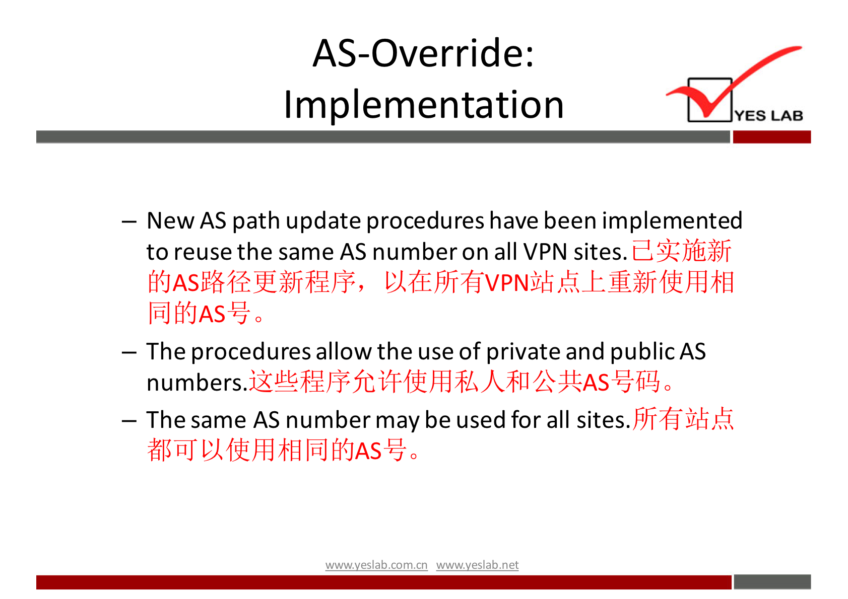 AS-Override: 
Implementation 
YES LAB 
— New AS path update procedures have been implemented 
to reuse the same AS number on all VPN sites. 
— The procedures allow the use of private and public AS 
numbers. 
— The same AS number may be used for all sites. 
wwwveslab net 