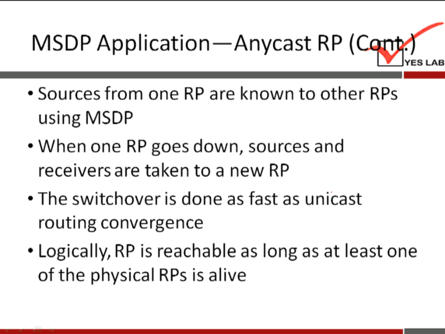 MSDP Application—Anycast RP ( 
YES LAB 
• Sources from one RP are known to other RPs 
using MSDP 
• When one RP goes down, sources and 
receivers are taken to a new RP 
• The switchover is done as fast as unicast 
routing convergence 
• Logically, RP is reachable as long as at least one 
of the physical RPs is alive 