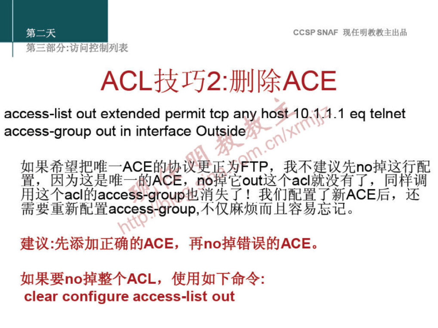 CCSP SNAF 现 任 明 教 教 主 出 品 
第 二 部 分 ： 问 控 制 列 表 
ACL 技 巧 2： 删 除 ACE 
access-list out extended permit tcp any host ． IP 过 0 ． 1 eq telnet 
access-group out in interface Outside 
如 果 希 望 把 唯 一 ACE 的 协 更 正 为 FTP ， 我 不 建 议 先 n 。 掉 这 一 配 
置 ， 因 为 这 是 唯 一 的 ACE ， 们 0 掉 它 out 这 个 acl 就 没 有 了 ， 同 釋 諞 
用 这 个 acl 的 access-group 也 消 失 了 ！ 我 们 配 置 了 新 ACE 后 ， 还 
需 要 重 新 配 置 access roup ， 不 仅 麻 烦 而 且 容 易 忘 记 。 
建 议 ： 先 添 加 正 确 的 ACE ， 再 n 。 掉 错 误 的 ACE 。 
如 果 要 n 。 掉 整 个 ACL ， 使 用 如 下 命 令 ： 
Clear configure access-list out 