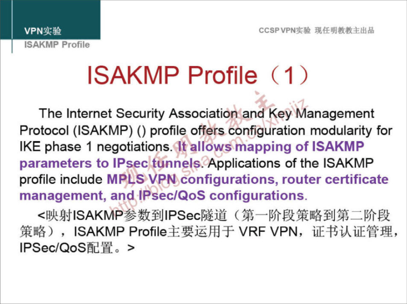 CCSPVPNN 
ISAKMP Profile 
ISAKMP Profile (1 ) 
The Internet Security Association and Key Management 
Protocol (ISAKMP) () profile offers configuration modularity for 
IKE phase 1 negotiations.\lt allows mapping of ISAKMP 
parameters to IPsec tunnels. Applications of the ISAKMP 
profile include MPLS VPN Configurations, router certificate 
management, and IPsec/QoS configurations. 
, ISAKMP VRF VPN, 
IPSec/QoSfidHo > 