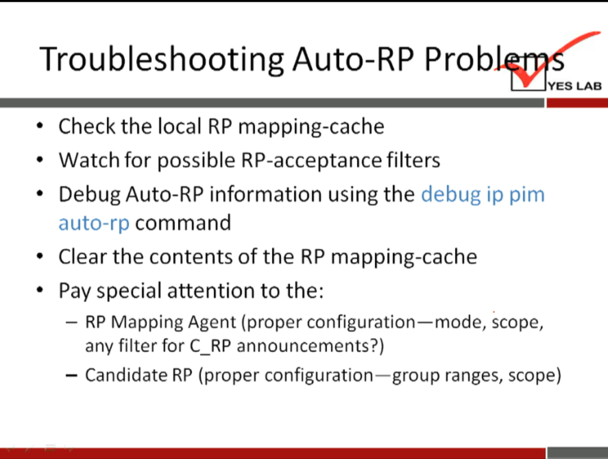 Troubleshooting Auto-RP Prob 
YES LAB 
Check the local RP mapping-cache 
Watch for possible RP-acceptance filters 
• Debug Auto-RP information using the debug ip pim 
auto-rp command 
• Clear the contents of the RP mapping-cache 
• Pay special attention to the: 
— RP Mapping Agent (proper configuration—mode, scope, 
any filter for C_RP announcements?) 
— Candidate RP (proper configuration—group ranges, scope) 