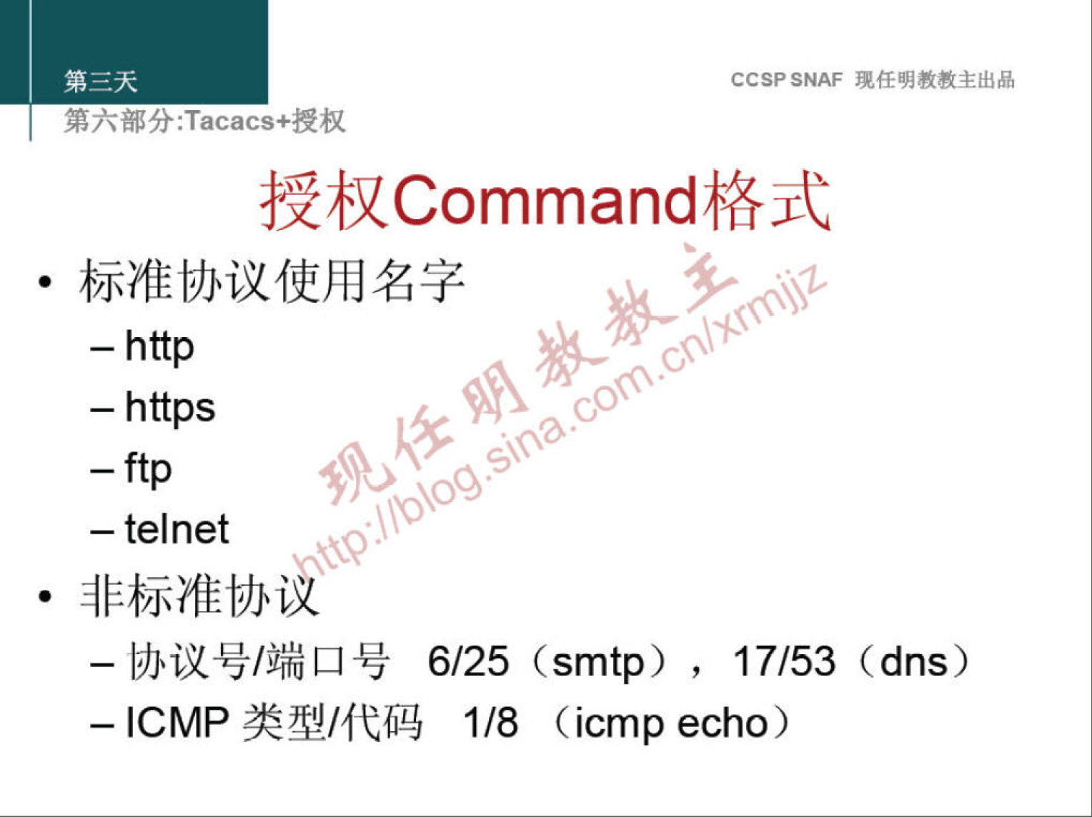 CCSP SNAF 现 任 明 教 教 主 出 品 
第 六 部 分 :Tacacs+ 授 权 
授 权 Command 格 式 
· 标 准 协 议 使 用 名 字 
一 http 
一 https 
一 telnet 
· 非 标 准 协 溪 
一 协 议 号 / 端 口 号 6 / 25 (smtp) 
17 / 53 (dns) 
一 ℃ MP 类 型 / 代 码 1 / 8 
(icmp echo) 