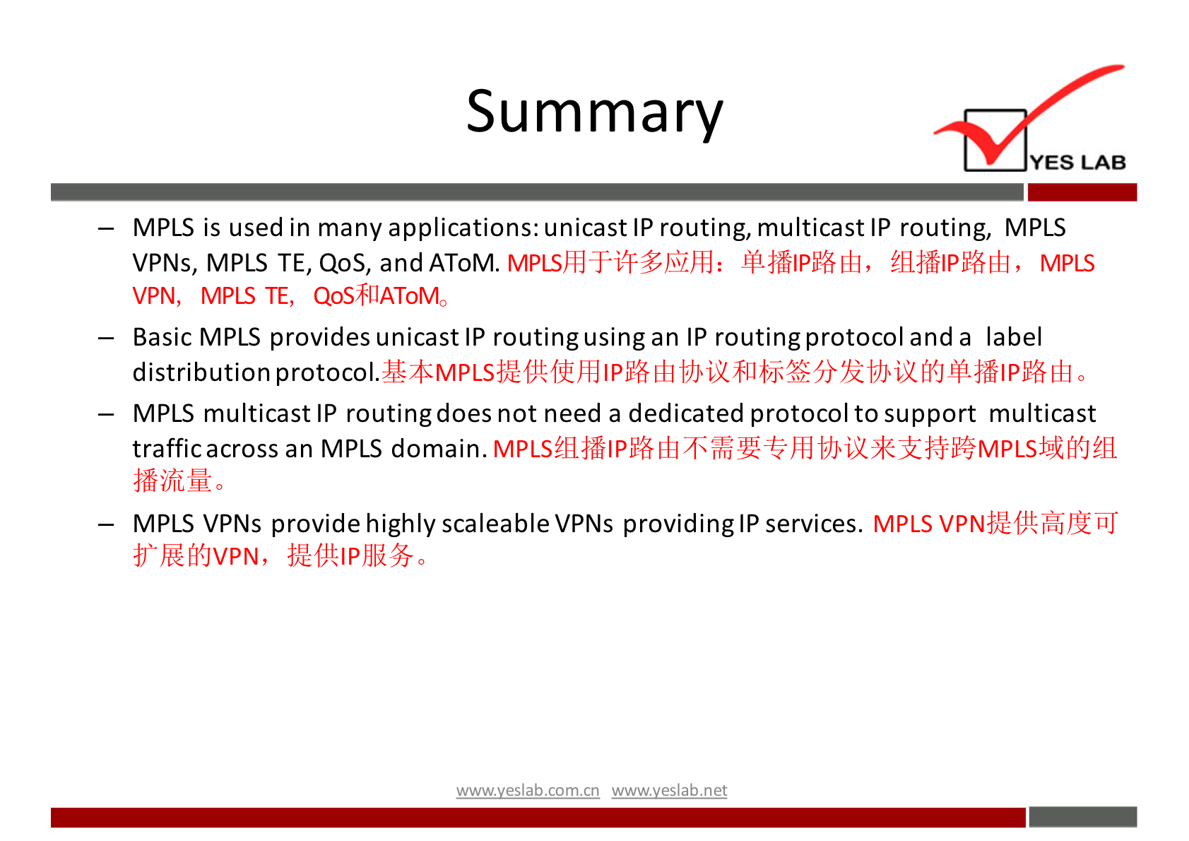 Summary YES LAB MPLS is used in many applications: unicast IP routing, multicast IP routing, MPLS VPNs, MPLS TE, Qos, and AToM. MPLS VPN, MPLS TE, QoS$UAToMo — Basic MPLS provides unicastlP routingusingan IP routingprotocol anda label distribution protocol. MPLS multicast IP routingdoes not need a dedicated protocol to support multicast trafficacross an MPLS domain. MPLS VPNs provide highly scaleable VPNs providinglP services. MPLS ffEfi{JVPN, wwwveslabnet 