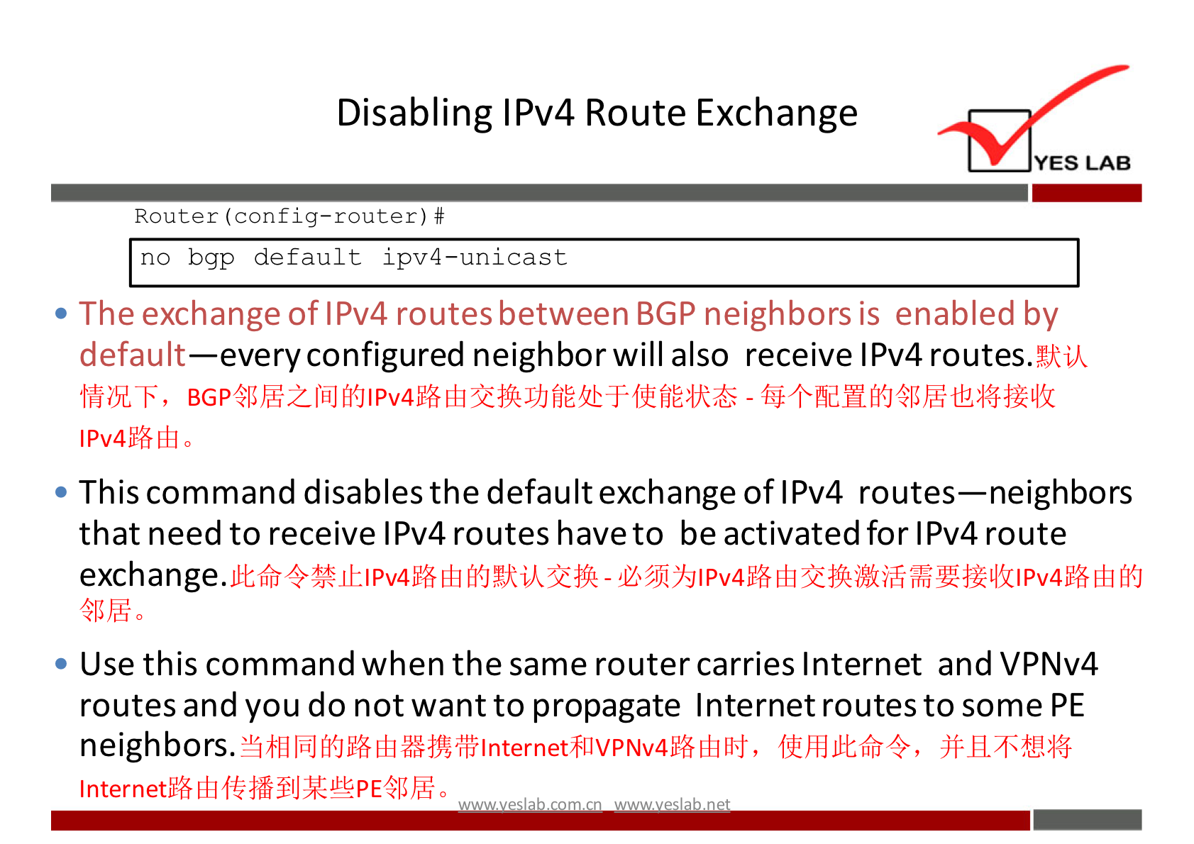 Disabling IPv4 Route Exchange 
YES LAB 
Router (config—router) # 
no bgp default ipv4—unicast 
• The exchange of IPv4 routes between BGP neighbors is enabled by 
default—every configured neighbor will also receive IPv4 routes.%kvk 
• This command disables the default exchange of IPv4 routes—neighbors 
that need to receive IPv4 routes have to be activated for IPv4 route 
exchange. 
Use this command when the same router carries Internet and VPNv4 
routes and you do not want to propagate Internet routes to some PE 
neighbors. 
Internet" 