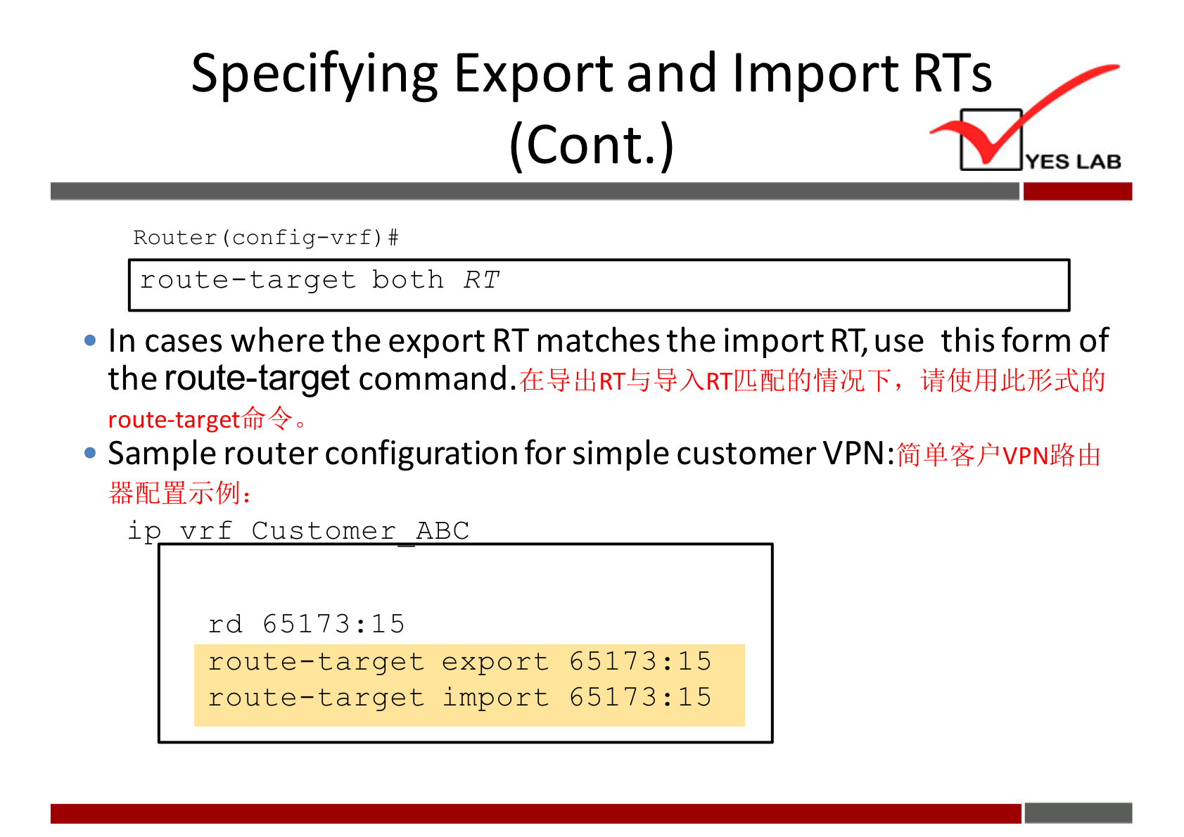 Specifying Export and Import RTS 
(Cont.) 
Router (config—vrf) # 
route—target both RT 
YES LAB 
• In cases where the export RT matches the import RT, use this form of 
the route-target 
route-targetfr4 
• Sample router configuration for simple customer 
ip v r f Customer ABC 
rd 65173: 15 
route—target export 65173: 15 
route-target import 65173: 15 