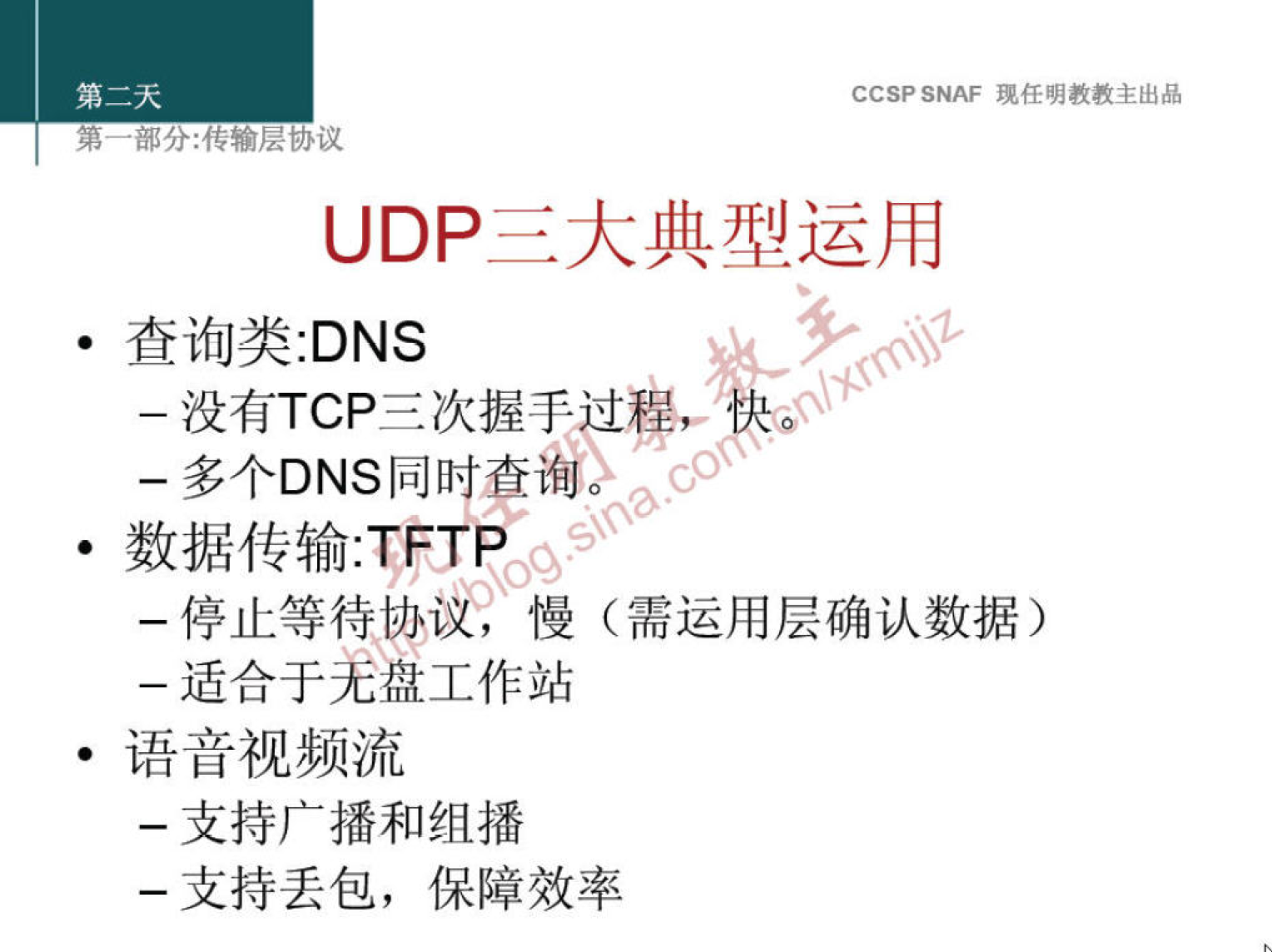 CCSP SNAF 现 任 明 教 教 主 出 品 
第 嘟 分 ： 传 输 层 协 议 
UDP 三 大 典 型 运 用 
· 查 询 类 :DNS 
一 没 有 TCP 三 次 握 手 、 
一 多 个 DNS 同 时 查 询 ' 。 
· 数 据 传 输 :TFTP 
0 
一 停 止 等 待 协 《 慢 （ 需 运 用 层 确 认 数 据 ） 
一 适 合 于 羌 盘 工 作 站 
。 语 音 视 频 流 
一 支 持 广 播 和 组 播 
一 支 持 丢 包 ， 保 障 效 率 