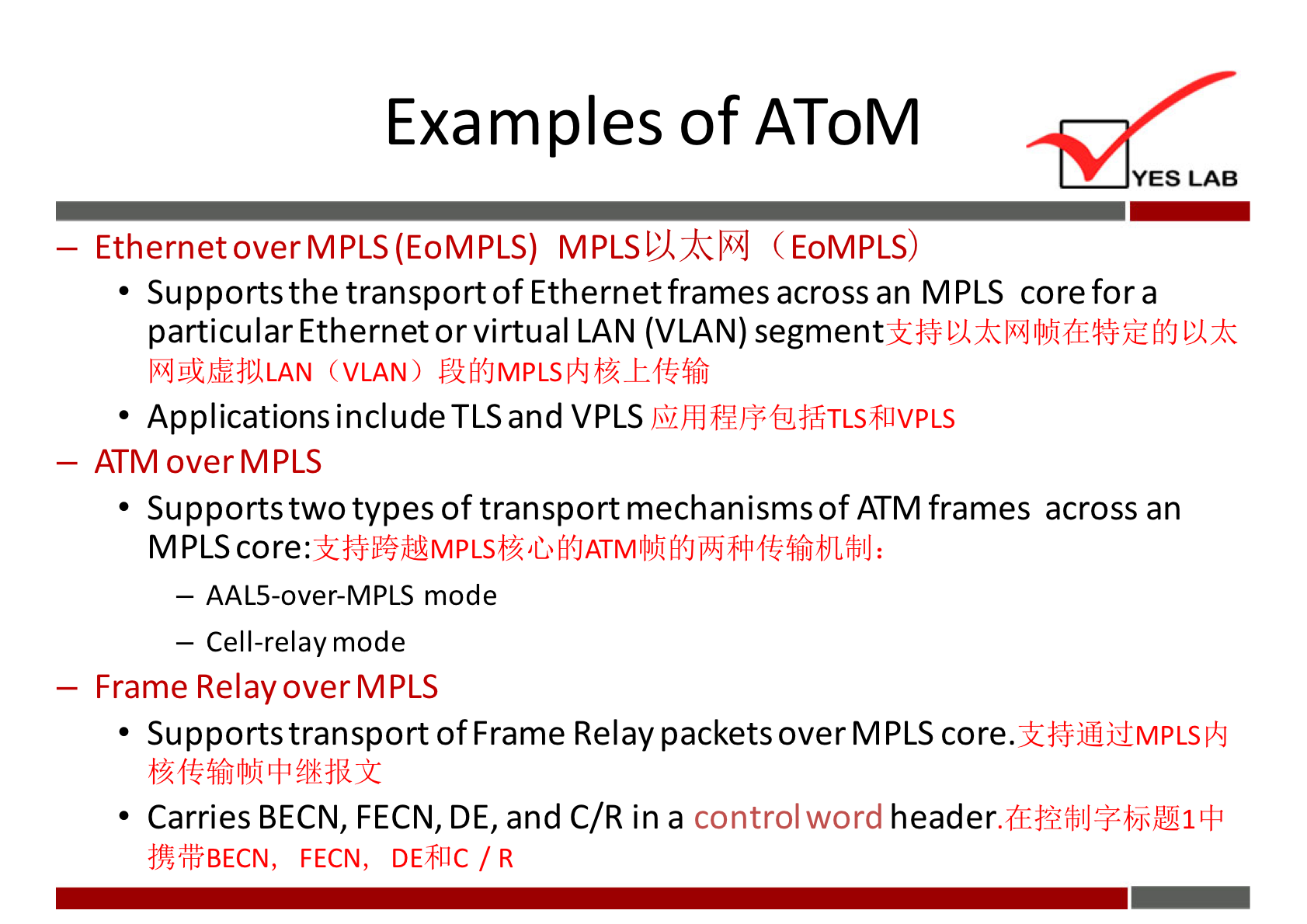 Examples of AToM YES LAB - EthernetoverMPLS(EoMPLS) MPLSLÅkl"J (EoMPLS) • Supports the transportofEthernetframes across an MPLS corefora particular Ethernet or virtual LAN (VLAN) segment IkiJgi'$å11LAN (VLAN) • Applications include TLS and VPLS - ATM overMPLS • Supports two types of transport mechanisms of ATM frames across an MPLS core. — AAL5-over-MPLS mode — Cell-relay mode — Frame Relay over MPLS • Supports transport ofFrame Relay packets over MPLS core. • Carries BECN, FECN, DE, and C/R in a control word "ffBECN, FECN, DEFIIC / R 