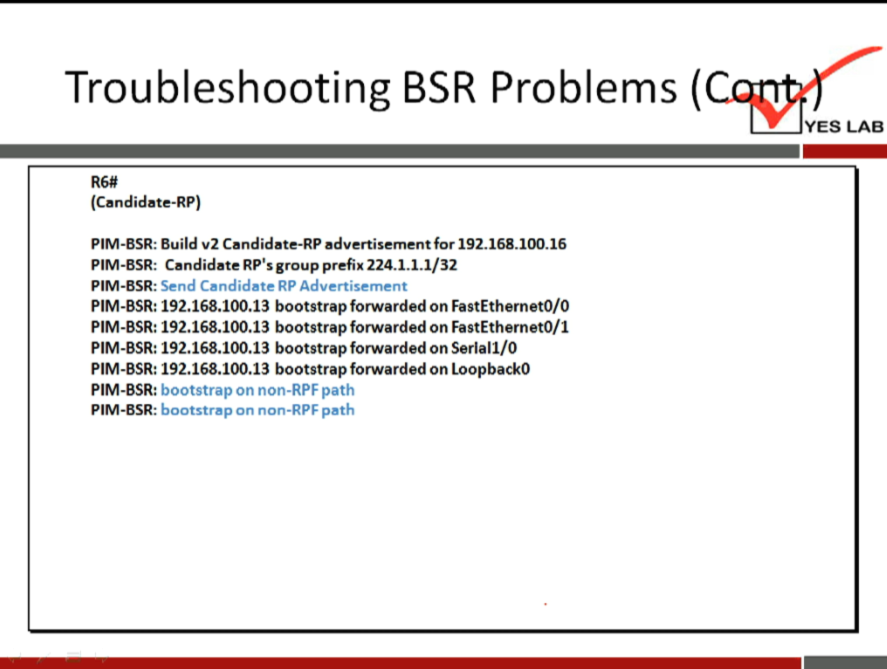 Troubleshooting BSR Problems ( 
YES LAB 
(Candidate-RP) 
PIM-ESR: Build v2 Candidate-RP advertisement for 192.168-100.16 
PIM-ESR: CandidateRP'sgroup prefix224.1.1.1/32 
• Send Candidate RP Advertisement 
PIM-ESR. 
PIM-BSR: 192.168.100.13 bootstrap forwarded on FastEthernetO/O 
PIM-BSR: 192.168.100.13 bootstrap forwarded on FastEthemetO/1 
PIM-BSR: 192.168.100.13 bootstrap forwarded on Seriall/O 
PIM-BSR: 192.168.100.13 bootstrap forwarded on LoopbackO 
PIM-BSR: 
bootstrap on non-RPF path 
bootstrap on non-RPF path 
PIM-BSR: 