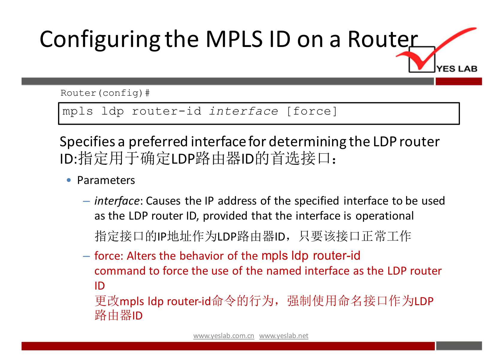 Configuring the MPLS ID on a Route 
YES LAB 
Router (config) # 
mpls 1 dp router—id interface [force] 
Specifies a preferred interface for determining the LDP router 
Parameters 
— interface: Causes the IP address of the specified interface to be used 
as the LDP router ID, provided that the interface is operational 
— force: Alters the behavior of the mpls Idp router-id 
command to force the use of the named interface as the LDP router 
ID 
wwwveslab net 