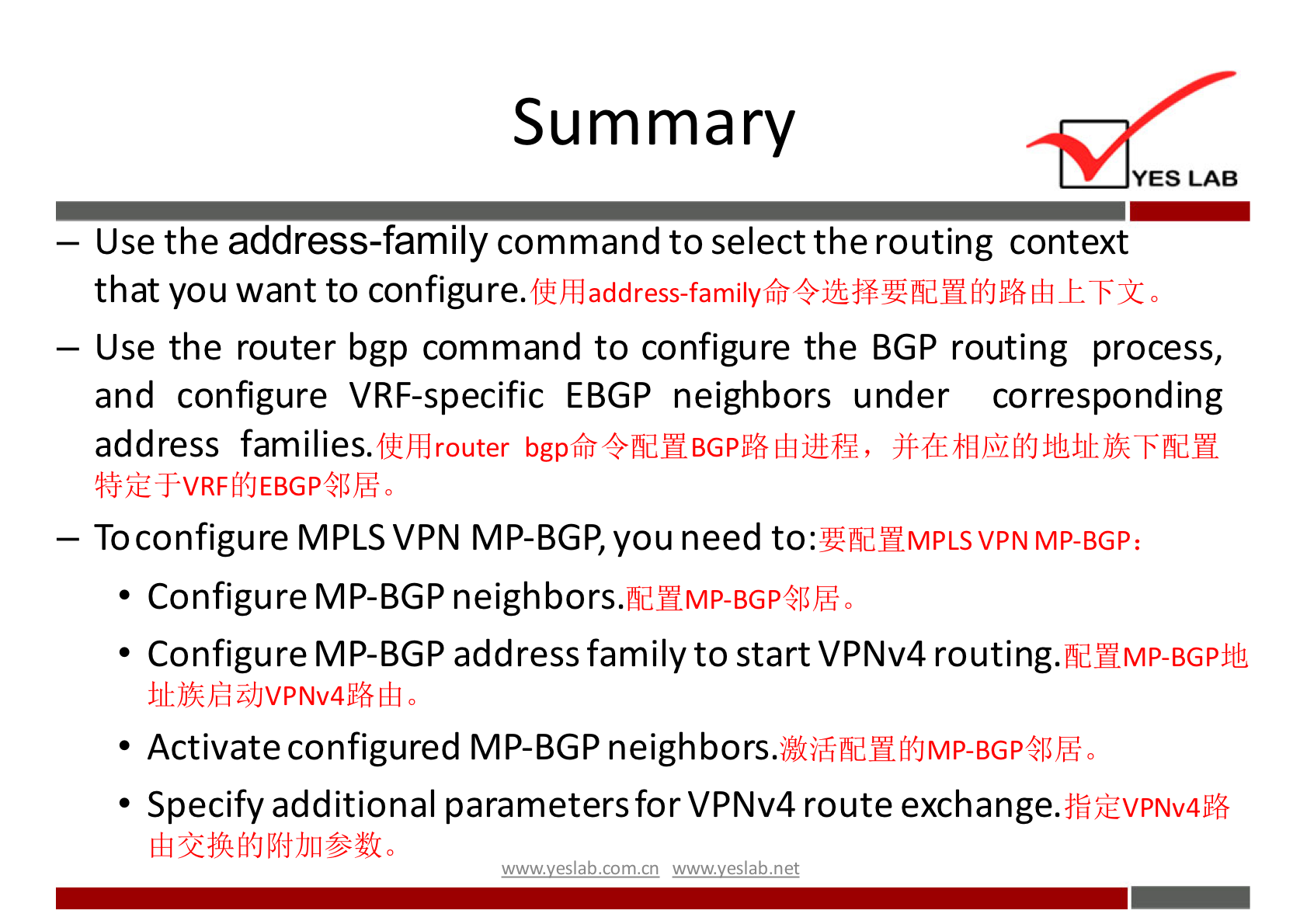 Summary 
YES LAB 
— Use the address-family command to select the routing context 
that you want to configure. 
— Use the router bgp command to configure the BGP routing process, 
and configure VRF-specific EBGP neighbors under corresponding 
address families. 
— Toconfigure MPLS VPN MP-BGP, you need to: 
MP-BGP: 
• Configure MP-BGP neighbors.fld11Mp-BGp411hG, 
• Configure MP-BGP address family to start VPNv4 routing.fldWMp-BGpifL 
• Activate configured MP-BGP 
• Specify additional parametersforVPNv4 route exchange. 
wwwveslabnet 