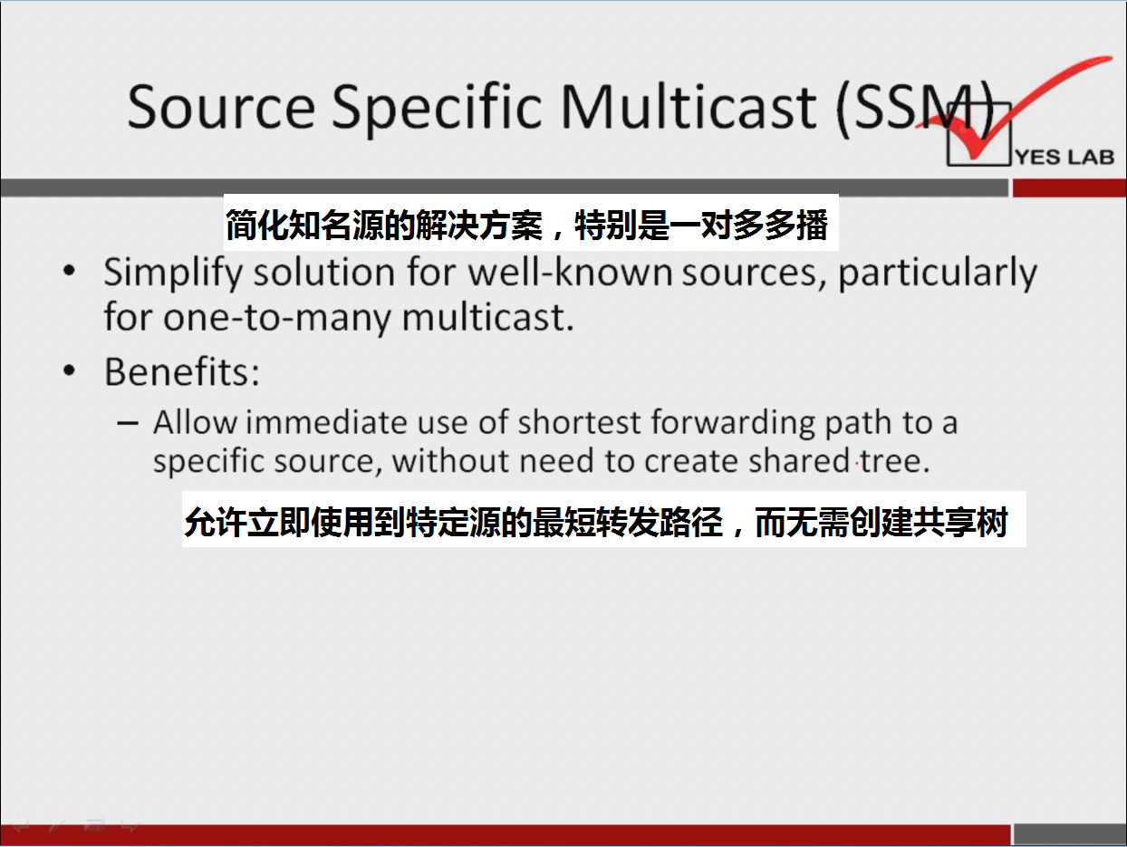 计算机生成了可选文字:
Source Specific Multicast 
简 化 知 名 源 的 解 决 方 案 ， 特 别 是 一 对 多 多 播 
· Simplify solution for well-known sources, particularly 
for one-to-many multicast. 
· Benefits: 
_ Allow immediate use Of shortest forwarding path to a 
specific sou rce, without need to create shared tree. 
允 许 立 即 使 用 到 特 定 源 的 最 短 转 发 路 径 ， 而 无 需 创 建 共 享 树 