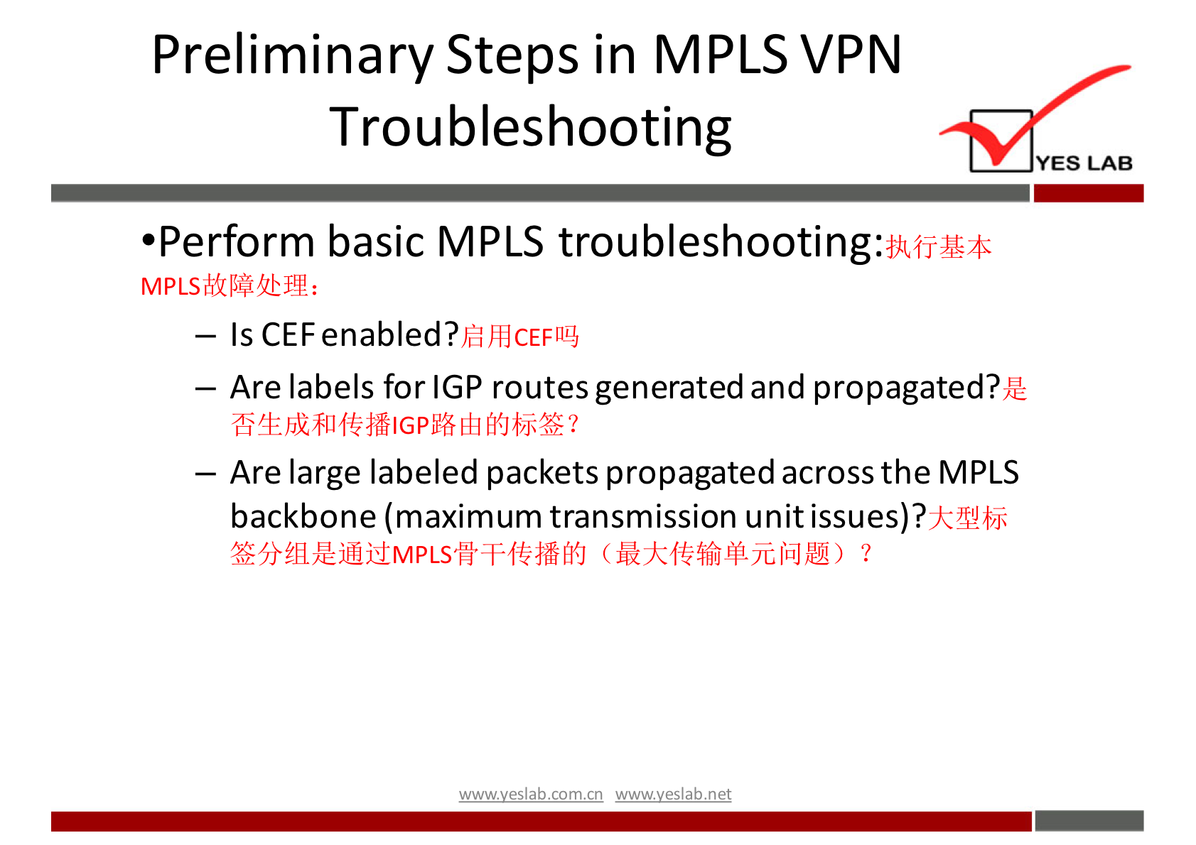 Preliminary Steps in MPLS VPN 
Troubleshooting 
YES LAB 
•Perform basic MPLS troubleshooting: 
- Is CEFenabled? 
— Are labels for IGP routes generated and propagated?Æ 
— Are large labeled packets propagated across the MPLS 
backbone (maximum transmission unit issues)? 